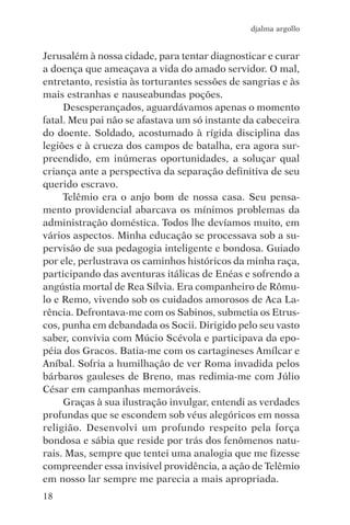 djalma argollo


Jerusalém à nossa cidade, para tentar diagnosticar e curar
a doença que ameaçava a vida do amado servidor. O mal,
entretanto, resistia às torturantes sessões de sangrias e às
mais estranhas e nauseabundas poções.
     Desesperançados, aguardávamos apenas o momento
fatal. Meu pai não se afastava um só instante da cabeceira
do doente. Soldado, acostumado à rígida disciplina das
legiões e à crueza dos campos de batalha, era agora sur-
preendido, em inúmeras oportunidades, a soluçar qual
criança ante a perspectiva da separação definitiva de seu
querido escravo.
     Telêmio era o anjo bom de nossa casa. Seu pensa-
mento providencial abarcava os mínimos problemas da
administração doméstica. Todos lhe devíamos muito, em
vários aspectos. Minha educação se processava sob a su-
pervisão de sua pedagogia inteligente e bondosa. Guiado
por ele, perlustrava os caminhos históricos da minha raça,
participando das aventuras itálicas de Enéas e sofrendo a
angústia mortal de Rea Sílvia. Era companheiro de Rômu-
lo e Remo, vivendo sob os cuidados amorosos de Aca La-
rência. Defrontava-me com os Sabinos, submetia os Etrus-
cos, punha em debandada os Socii. Dirigido pelo seu vasto
saber, convivia com Múcio Scévola e participava da epo-
péia dos Gracos. Batia-me com os cartagineses Amílcar e
Aníbal. Sofria a humilhação de ver Roma invadida pelos
bárbaros gauleses de Breno, mas redimia-me com Júlio
César em campanhas memoráveis.
     Graças à sua ilustração invulgar, entendi as verdades
profundas que se escondem sob véus alegóricos em nossa
religião. Desenvolvi um profundo respeito pela força
bondosa e sábia que reside por trás dos fenômenos natu-
rais. Mas, sempre que tentei uma analogia que me fizesse
compreender essa invisível providência, a ação de Telêmio
em nosso lar sempre me parecia a mais apropriada.
18
 