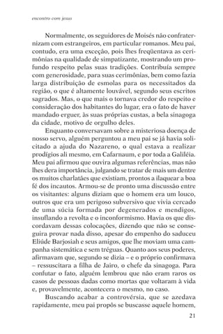 encontro com jesus


     Normalmente, os seguidores de Moisés não confrater-
nizam com estrangeiros, em particular romanos. Meu pai,
contudo, era uma exceção, pois lhes freqüentava as ceri-
mônias na qualidade de simpatizante, mostrando um pro-
fundo respeito pelas suas tradições. Contribuía sempre
com generosidade, para suas cerimônias, bem como fazia
larga distribuição de esmolas para os necessitados da
região, o que é altamente louvável, segundo seus escritos
sagrados. Mas, o que mais o tornava credor do respeito e
consideração dos habitantes do lugar, era o fato de haver
mandado erguer, às suas próprias custas, a bela sinagoga
da cidade, motivo de orgulho deles.
     Enquanto conversavam sobre a misteriosa doença de
nosso servo, alguém perguntou a meu pai se já havia soli-
citado a ajuda do Nazareno, o qual estava a realizar
prodígios ali mesmo, em Cafarnaum, e por toda a Galiléia.
Meu pai afirmou que ouvira algumas referências, mas não
lhes dera importância, julgando se tratar de mais um dentre
os muitos charlatães que existiam, prontos a ilaquear a boa
fé dos incautos. Armou-se de pronto uma discussão entre
os visitantes: alguns diziam que o homem era um louco,
outros que era um perigoso subversivo que vivia cercado
de uma súcia formada por degenerados e mendigos,
insuflando a revolta e o inconformismo. Havia os que dis-
cordavam dessas colocações, dizendo que não se conse-
guira provar nada disso, apesar do empenho do saduceu
Eliúde Barjosiah e seus amigos, que lhe moviam uma cam-
panha sistemática e sem tréguas. Quanto aos seus poderes,
afirmavam que, segundo se dizia – e o próprio confirmava
– ressuscitara a filha de Jairo, o chefe da sinagoga. Para
confutar o fato, alguém lembrou que não eram raros os
casos de pessoas dadas como mortas que voltaram à vida
e, provavelmente, acontecera o mesmo, no caso.
     Buscando acabar a controvérsia, que se azedava
rapidamente, meu pai propôs se buscasse aquele homem,
                                                        21
 