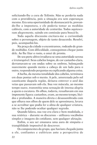 djalma argollo


solicitando-lhe a cura de Telêmio. Não se perderia nada
com a providência, pois a situação era sem esperanças
mesmo. Era uma oportunidade de desmascará-lo, provan-
do-lhe a impostura, e ele poderia tomar as medidas
cabíveis, com a autoridade de centurião. Todos aquiesce-
ram alegremente, saindo em comissão para buscá-lo.
     Toda aquela discussão excitara-me a curiosidade
sobre o personagem, objeto de tanto desacordo. Resolvi,
pois, acompanhá-los.
     Na praça da cidade o encontramos, rodeado de gran-
de multidão. Com dificuldade, conseguimos chegar junto
dele. Ao lhe fitar o rosto, o amei de pronto.
     De seu porte altivo irradiava-se uma autoridade serena
e irretorquível. Seus cabelos longos, de cor castanho-clara,
derramavam-se em ondas sobre os ombros, balouçando
suavemente quando mexia a cabeça de um lado para o
outro, respondendo perguntas ou explicando alguma coisa.
     A barba, da mesma tonalidade dos cabelos, terminava
em duas pontas sob o mento. A pele, amorenada pelo sol
causticante daquela região, deixava entrever o azul das
veias que passavam sob ela. Sua voz máscula, ao mesmo
tempo suave, transmitia uma sensação de imensa alegria
a quem o escutava. Os olhos, todavia, ressaltavam em sua
imponente figura: castanhos, eram, ao mesmo tempo, lúci-
dos e profundos. A maneira direta e desassombrada com
que olhava nos olhos de quem dele se aproximava, levava
a se acreditar que podia ler a alma de qualquer criatura,
não se lhe podendo ocultar qualquer segredo.
     Quando falava, sua voz era clara e bem modulada, e
sua retórica – durante os discursos – utilizava vocábulos
simples e imagens do cotidiano, sem qualquer afetação.
     Enfim, o seu ser emanava uma aura de simpatia e
tranqüilidade impossível de descrever.
     Os componentes do grupo, que haviam chegado junto
a ele, confiantes e eufóricos ante a perspectiva de
22
 
