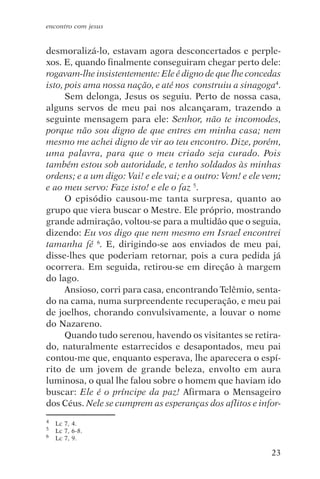 encontro com jesus


desmoralizá-lo, estavam agora desconcertados e perple-
xos. E, quando finalmente conseguiram chegar perto dele:
rogavam-lhe insistentemente: Ele é digno de que lhe concedas
isto, pois ama nossa nação, e até nos construiu a sinagoga4.
      Sem delonga, Jesus os seguiu. Perto de nossa casa,
alguns servos de meu pai nos alcançaram, trazendo a
seguinte mensagem para ele: Senhor, não te incomodes,
porque não sou digno de que entres em minha casa; nem
mesmo me achei digno de vir ao teu encontro. Dize, porém,
uma palavra, para que o meu criado seja curado. Pois
também estou sob autoridade, e tenho soldados às minhas
ordens; e a um digo: Vai! e ele vai; e a outro: Vem! e ele vem;
e ao meu servo: Faze isto! e ele o faz 5.
      O episódio causou-me tanta surpresa, quanto ao
grupo que viera buscar o Mestre. Ele próprio, mostrando
grande admiração, voltou-se para a multidão que o seguia,
dizendo: Eu vos digo que nem mesmo em Israel encontrei
tamanha fé 6. E, dirigindo-se aos enviados de meu pai,
disse-lhes que poderiam retornar, pois a cura pedida já
ocorrera. Em seguida, retirou-se em direção à margem
do lago.
      Ansioso, corri para casa, encontrando Telêmio, senta-
do na cama, numa surpreendente recuperação, e meu pai
de joelhos, chorando convulsivamente, a louvar o nome
do Nazareno.
      Quando tudo serenou, havendo os visitantes se retira-
do, naturalmente estarrecidos e desapontados, meu pai
contou-me que, enquanto esperava, lhe aparecera o espí-
rito de um jovem de grande beleza, envolto em aura
luminosa, o qual lhe falou sobre o homem que haviam ido
buscar: Ele é o príncipe da paz! Afirmara o Mensageiro
dos Céus. Nele se cumprem as esperanças dos aflitos e infor-
4   Lc 7, 4.
5   Lc 7, 6-8.
6   Lc 7, 9.

                                                            23
 