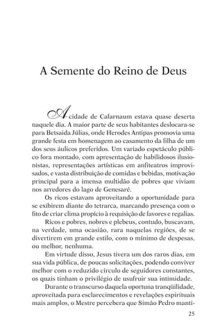 encontro com jesus




   A Semente do Reino de Deus


     A          cidade de Cafarnaum estava quase deserta
naquele dia. A maior parte de seus habitantes deslocara-se
para Betsaida Júlias, onde Herodes Antipas promovia uma
grande festa em homenagem ao casamento da filha de um
dos seus áulicos preferidos. Um variado espetáculo públi-
co fora montado, com apresentação de habilidosos ilusio-
nistas, representações artísticas em anfiteatros improvi-
sados, e vasta distribuição de comidas e bebidas, motivação
principal para a imensa multidão de pobres que viviam
nos arredores do lago de Genesaré.
      Os ricos estavam aproveitando a oportunidade para
se exibirem diante do tetrarca, marcando presença com o
fito de criar clima propício à requisição de favores e regalias.
      Ricos e pobres, nobres e plebeus, contudo, buscavam,
na verdade, uma ocasião, rara naquelas regiões, de se
divertirem em grande estilo, com o mínimo de despesas,
ou melhor, nenhuma.
      Em virtude disso, Jesus tivera um dos raros dias, em
sua vida pública, de poucas solicitações, podendo conviver
melhor com o reduzido círculo de seguidores constantes,
os quais tinham o privilégio de usufruir sua intimidade.
      Durante o transcurso daquela oportuna tranqüilidade,
aproveitada para esclarecimentos e revelações espirituais
mais amplos, o Mestre percebera que Simão Pedro manti-
                                                             25
 