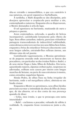 djalma argollo


nha-se retraído e monossilábico, o que era contrário à
sua natureza, em geral expansiva e borbulhante.
     À tardinha, o Rabi despediu-se dos discípulos, pois
desejava aproveitar o crepúsculo para meditar a sós,
contemplando a natureza. Enquanto eles se dispersavam,
o Mestre demandou à orla do lago.
     O sol agonizava no horizonte, matizando de ouro e
púrpura o poente.
     Jesus contemplava, enlevado, o quadro de beleza
incomparável, caminhando lentamente pela ribeira do
lago. Seus olhos castanhos, todavia, pareciam vislumbrar
paisagens transcendentais de indescritível sublimidade,
como deixava entrevero sorriso nos seus lábios bem feitos,
enquanto a brisa do entardecer brincava docemente com
seus longos cabelos, extraindo-lhes reflexos áureos, aos
últimos raios do sol poente.
     Caminhando vagarosamente, o Messias aproximou-
se de pequena enseada onde ancoravam os barcos dos
pescadores, em particular os dos irmãos Pedro e André, e
de seus sócios Tiago e João, filhos de Zebedeu. Em terra,
aguardando reparos, algumas embarcações, suspensas ou
adernadas, exibiam seus cascos por inteiro com longas
manchas de betume, ou parte de suas estruturas à mostra,
como estranhos esqueletos lígneos.
     Simão Pedro, de olhos fixos na linha irregular do
horizonte, onde o sol mergulhava célere, abstraía-se em
fundo cismar.
     Enquanto o Mestre se aproximava, seus olhos lúcidos
pareciam escrutar a intimidade da alma do filho de Jonas
que, de tão absorto, só se deu conta da sua presença
quando ele disse:
     – Cefas, meu irmão, o que te preocupa com tanta
intensidade?
     – Rabi! – exclamou o pescador, voltando de súbito à
realidade. E, enquanto Jesus recostava-se junto a ele,
26
 
