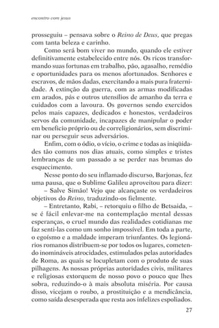 encontro com jesus


prosseguiu – pensava sobre o Reino de Deus, que pregas
com tanta beleza e carinho.
     Como será bom viver no mundo, quando ele estiver
definitivamente estabelecido entre nós. Os ricos transfor-
mando suas fortunas em trabalho, pão, agasalho, remédio
e oportunidades para os menos afortunados. Senhores e
escravos, de mãos dadas, exercitando a mais pura fraterni-
dade. A extinção da guerra, com as armas modificadas
em arados, pás e outros utensílios de amanho da terra e
cuidados com a lavoura. Os governos sendo exercidos
pelos mais capazes, dedicados e honestos, verdadeiros
servos da comunidade, incapazes de manipular o poder
em beneficio próprio ou de correligionários, sem discrimi-
nar ou perseguir seus adversários.
     Enfim, com o ódio, o vício, o crime e todas as iniqüida-
des tão comuns nos dias atuais, como simples e tristes
lembranças de um passado a se perder nas brumas do
esquecimento.
     Nesse ponto do seu inflamado discurso, Barjonas, fez
uma pausa, que o Sublime Galileu aproveitou para dizer:
     – Salve Simão! Vejo que alcançaste os verdadeiros
objetivos do Reino, traduzindo-os fielmente.
     – Entretanto, Rabi, – retorquiu o filho de Betsaida, –
se é fácil enlevar-me na contemplação mental dessas
esperanças, o cruel mundo das realidades cotidianas me
faz senti-las como um sonho impossível. Em toda a parte,
o egoísmo e a maldade imperam triunfantes. Os legioná-
rios romanos distribuem-se por todos os lugares, cometen-
do inomináveis atrocidades, estimulados pelas autoridades
de Roma, as quais se locupletam com o produto de suas
pilhagens. As nossas próprias autoridades civis, militares
e religiosas extorquem de nosso povo o pouco que lhes
sobra, reduzindo-o à mais absoluta miséria. Por causa
disso, vicejam o roubo, a prostituição e a mendicância,
como saída desesperada que resta aos infelizes espoliados.
                                                          27
 