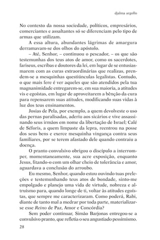 djalma argollo


No contexto da nossa sociedade, políticos, empresários,
comerciantes e assaltantes só se diferenciam pelo tipo de
armas que utilizam.
     A essa altura, abundantes lágrimas de amargura
derramavam-se dos olhos do apóstolo.
     – Até, Senhor, – continuou o pescador, – os que são
testemunhas dos teus atos de amor, como os sacerdotes,
fariseus, escribas e doutores da lei, em lugar de se entusias-
marem com as curas extraordinárias que realizas, pren-
dem-se a mesquinhas questiúnculas legalistas. Contudo,
o que mais fere é ver aqueles que são atendidos pela tua
magnanimidade entregarem-se, em sua maioria, a atitudes
vis e egoístas, em lugar de aproveitarem a bênção da cura
para repensarem suas atitudes, modificando suas vidas à
luz dos teus ensinamentos.
     Josias de Pela, por exemplo, a quem devolveste o uso
das pernas paralisadas, aderiu aos sicários e vive assassi-
nando seus irmãos em nome da libertação de Israel; Calé
de Séforis, a quem limpaste da lepra, reentrou na posse
dos seus bens e exerce mesquinha vingança contra seus
familiares, por se terem afastado dele quando contraiu a
doença.
     O pranto convulsivo obrigou o discípulo a interrom-
per, momentaneamente, sua acre exposição, enquanto
Jesus, fitando-o com um olhar cheio de tolerância e amor,
aguardava a conclusão do arroubo.
     Eu mesmo, Senhor, quando estou ouvindo tuas prele-
ções e testemunhando teus atos de bondade, sinto-me
empolgado e planejo uma vida de virtude, nobreza e al-
truísmo para, quando longe de ti, voltar às atitudes egoís-
tas, que sempre me caracterizaram. Como poderá, Rabi,
diante de tanto mal a medrar por toda parte, materializar-
se esse Reino de Paz, Amor e Concórdia?
     Sem poder continuar, Simão Barjonas entregou-se a
convulsivo pranto, que refletia o seu angustiado pessimismo.
28
 