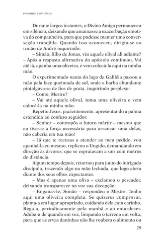 encontro com jesus


     Durante largos instantes, o Divino Amigo permaneceu
em silêncio, deixando que amainasse a exacerbação emoti-
va do companheiro, para que pudesse manter uma conver-
sação tranqüila. Quando isso aconteceu, dirigiu-se ao
irmão de André inquirindo:
     – Simão, filho de Jonas, vês aquele olival ali adiante?
– Após a resposta afirmativa do apóstolo continuou. Vai
até lá, apanha uma oliveira, e vem colocá-la aqui na minha
mão.
     O experimentado nauta do lago da Galiléia passou a
mão pela face queimada de sol, onde a barba abundante
pintalgava-se de fios de prata, inquirindo perplexo:
     – Como, Mestre?
     – Vai até aquele olival, toma uma oliveira e vem
colocá-la na minha mão.
     Repetiu Jesus, pacientemente, apresentando a palma
estendida ao confuso seguidor.
     – Senhor – contrapôs o futuro mártir – mesmo que
eu tivesse a força necessária para arrancar uma delas,
não caberia em tua mão!
     – Já que te recusas a atender ao meu pedido, vou
apanhá-la eu mesmo, replicou o Ungido, demandando em
direção às árvores, que se espraiavam a uns cem metros
de distância.
     Algum tempo depois, retornou para junto do intrigado
discípulo, trazendo algo na mão fechada, que logo abriu
diante dos seus olhos expectantes.
     – Mas é apenas uma oliva – exclamou o pescador,
deixando transparecer na voz sua decepção.
     – Enganas-te, Simão – respondeu o Mestre. Tenho
aqui uma oliveira completa. Se quiseres comprovar,
planta-a em lugar apropriado, cuidando dela com carinho.
Rega-a, periodicamente pela manhã e ao entardecer.
Aduba-a de quando em vez, limpando o terreno em volta,
para que as ervas daninhas não lhe roubem o alimento ou
                                                         29
 