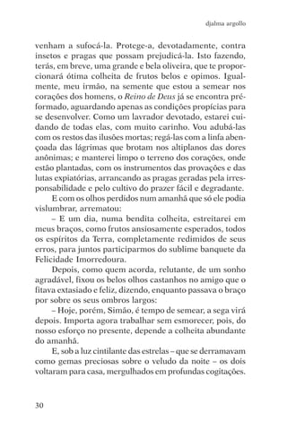 djalma argollo


venham a sufocá-la. Protege-a, devotadamente, contra
insetos e pragas que possam prejudicá-la. Isto fazendo,
terás, em breve, uma grande e bela oliveira, que te propor-
cionará ótima colheita de frutos belos e opimos. Igual-
mente, meu irmão, na semente que estou a semear nos
corações dos homens, o Reino de Deus já se encontra pré-
formado, aguardando apenas as condições propícias para
se desenvolver. Como um lavrador devotado, estarei cui-
dando de todas elas, com muito carinho. Vou adubá-las
com os restos das ilusões mortas; regá-las com a linfa aben-
çoada das lágrimas que brotam nos altiplanos das dores
anônimas; e manterei limpo o terreno dos corações, onde
estão plantadas, com os instrumentos das provações e das
lutas expiatórias, arrancando as pragas geradas pela irres-
ponsabilidade e pelo cultivo do prazer fácil e degradante.
     E com os olhos perdidos num amanhã que só ele podia
vislumbrar, arrematou:
     – E um dia, numa bendita colheita, estreitarei em
meus braços, como frutos ansiosamente esperados, todos
os espíritos da Terra, completamente redimidos de seus
erros, para juntos participarmos do sublime banquete da
Felicidade Imorredoura.
     Depois, como quem acorda, relutante, de um sonho
agradável, fixou os belos olhos castanhos no amigo que o
fitava extasiado e feliz, dizendo, enquanto passava o braço
por sobre os seus ombros largos:
     – Hoje, porém, Simão, é tempo de semear, a sega virá
depois. Importa agora trabalhar sem esmorecer, pois, do
nosso esforço no presente, depende a colheita abundante
do amanhã.
     E, sob a luz cintilante das estrelas – que se derramavam
como gemas preciosas sobre o veludo da noite – os dois
voltaram para casa, mergulhados em profundas cogitações.



30
 