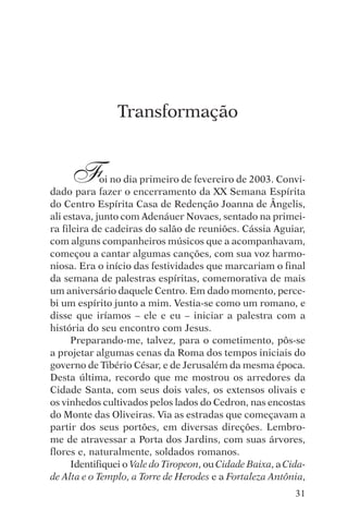 encontro com jesus




                     Transformação


     F       oi no dia primeiro de fevereiro de 2003. Convi-
dado para fazer o encerramento da XX Semana Espírita
do Centro Espírita Casa de Redenção Joanna de Ângelis,
ali estava, junto com Adenáuer Novaes, sentado na primei-
ra fileira de cadeiras do salão de reuniões. Cássia Aguiar,
com alguns companheiros músicos que a acompanhavam,
começou a cantar algumas canções, com sua voz harmo-
niosa. Era o início das festividades que marcariam o final
da semana de palestras espíritas, comemorativa de mais
um aniversário daquele Centro. Em dado momento, perce-
bi um espírito junto a mim. Vestia-se como um romano, e
disse que iríamos – ele e eu – iniciar a palestra com a
história do seu encontro com Jesus.
      Preparando-me, talvez, para o cometimento, pôs-se
a projetar algumas cenas da Roma dos tempos iniciais do
governo de Tibério César, e de Jerusalém da mesma época.
Desta última, recordo que me mostrou os arredores da
Cidade Santa, com seus dois vales, os extensos olivais e
os vinhedos cultivados pelos lados do Cedron, nas encostas
do Monte das Oliveiras. Via as estradas que começavam a
partir dos seus portões, em diversas direções. Lembro-
me de atravessar a Porta dos Jardins, com suas árvores,
flores e, naturalmente, soldados romanos.
      Identifiquei o Vale do Tiropeon, ou Cidade Baixa, a Cida-
de Alta e o Templo, a Torre de Herodes e a Fortaleza Antônia,
                                                            31
 