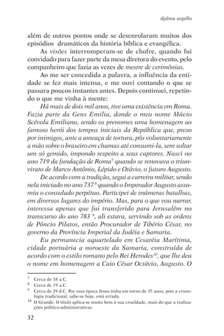 djalma argollo


além de outros pontos onde se desenrolaram muitos dos
episódios dramáticos da história bíblica e evangélica.
     As visões interromperam-se de chofre, quando fui
convidado para fazer parte da mesa diretora do evento, pelo
companheiro que fazia as vezes de mestre de cerimônias.
     Ao me ser concedida a palavra, a influência da enti-
dade se fez mais intensa, e me ouvi contando o que se
passara poucos instantes antes. Depois continuei, repetin-
do o que me vinha à mente:
     Há mais de dois mil anos, tive uma existência em Roma.
Fazia parte da Gens Emilia, donde o meu nome Múcio
Scévola Emiliano, sendo os prenomes uma homenagem ao
famoso herói dos tempos iniciais da República que, preso
por inimigos, ante a ameaça de tortura, pôs voluntariamente
a mão sobre o braseiro em chamas até consumi-la, sem soltar
um só gemido, impondo respeito a seus captores. Nasci no
ano 719 da fundação de Roma7 quando se renovava o triun-
virato de Marco Antônio, Lépido e Otávio, o futuro Augusto.
     De acordo com a tradição, segui a carreira militar, sendo
nela iniciado no ano 737 8 quando o Imperador Augusto assu-
miu o consulado perpétuo. Participei de inúmeras batalhas,
em diversos lugares do império. Mas, para o que vou narrar,
interessa apenas que fui transferido para Jerusalém no
transcurso do ano 783 9, ali estava, servindo sob as ordens
de Pôncio Pilatos, então Procurador de Tibério César, no
governo da Província Imperial da Judéia e Samaria.
     Eu permanecia aquartelado em Cesaréia Marítima,
cidade portuária a noroeste da Samaria, construída de
acordo com o estilo romano pelo Rei Herodes10, que lhe deu
o nome em homenagem a Caio César Octávio, Augusto. O

7  Cerca de 38 a.C.
8  Cerca de 19 a.C.
9 Cerca de 29 d.C. Por essa época Jesus tinha em torno de 35 anos, pois a crono-

   logia tradicional, sabe-se hoje, está errada.
10 O Grande. O título aplica-se muito bem à sua crueldade, mais do que a realiza-

   ções político-administrativas.

32
 