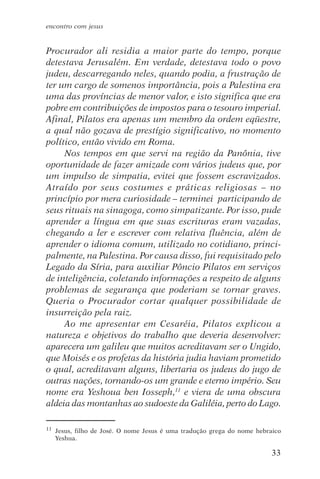 encontro com jesus


Procurador ali residia a maior parte do tempo, porque
detestava Jerusalém. Em verdade, detestava todo o povo
judeu, descarregando neles, quando podia, a frustração de
ter um cargo de somenos importância, pois a Palestina era
uma das províncias de menor valor, e isto significa que era
pobre em contribuições de impostos para o tesouro imperial.
Afinal, Pilatos era apenas um membro da ordem eqüestre,
a qual não gozava de prestígio significativo, no momento
político, então vivido em Roma.
     Nos tempos em que servi na região da Panônia, tive
oportunidade de fazer amizade com vários judeus que, por
um impulso de simpatia, evitei que fossem escravizados.
Atraído por seus costumes e práticas religiosas – no
princípio por mera curiosidade – terminei participando de
seus rituais na sinagoga, como simpatizante. Por isso, pude
aprender a língua em que suas escrituras eram vazadas,
chegando a ler e escrever com relativa fluência, além de
aprender o idioma comum, utilizado no cotidiano, princi-
palmente, na Palestina. Por causa disso, fui requisitado pelo
Legado da Síria, para auxiliar Pôncio Pilatos em serviços
de inteligência, coletando informações a respeito de alguns
problemas de segurança que poderiam se tornar graves.
Queria o Procurador cortar qualquer possibilidade de
insurreição pela raiz.
     Ao me apresentar em Cesaréia, Pilatos explicou a
natureza e objetivos do trabalho que deveria desenvolver:
aparecera um galileu que muitos acreditavam ser o Ungido,
que Moisés e os profetas da história judia haviam prometido
o qual, acreditavam alguns, libertaria os judeus do jugo de
outras nações, tornando-os um grande e eterno império. Seu
nome era Yeshoua ben Iosseph,11 e viera de uma obscura
aldeia das montanhas ao sudoeste da Galiléia, perto do Lago.

11   Jesus, filho de José. O nome Jesus é uma tradução grega do nome hebraico
     Yeshua.

                                                                          33
 
