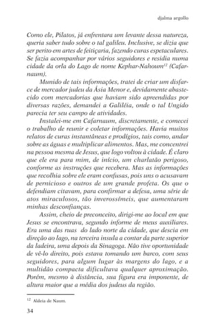 djalma argollo


Como ele, Pilatos, já enfrentara um levante dessa natureza,
queria saber tudo sobre o tal galileu. Inclusive, se dizia que
ser perito em artes de feitiçaria, fazendo curas espetaculares.
Se fazia acompanhar por vários seguidores e residia numa
cidade da orla do Lago de nome Kephar-Nahoum12 (Cafar-
naum).
     Munido de tais informações, tratei de criar um disfar-
ce de mercador judeu da Ásia Menor e, devidamente abaste-
cido com mercadorias que haviam sido apreendidas por
diversas razões, demandei a Galiléia, onde o tal Ungido
parecia ter seu campo de atividades.
     Instalei-me em Cafarnaum, discretamente, e comecei
o trabalho de reunir e coletar informações. Havia muitos
relatos de curas instantâneas e prodígios, tais como, andar
sobre as águas e multiplicar alimentos. Mas, me concentrei
na pessoa mesma de Jesus, que logo voltou à cidade. É claro
que ele era para mim, de início, um charlatão perigoso,
conforme as instruções que recebera. Mas as informações
que recolhia sobre ele eram confusas, pois uns o acusavam
de pernicioso e outros de um grande profeta. Os que o
defendiam citavam, para confirmar a defesa, uma série de
atos miraculosos, tão inverossímeis, que aumentaram
minhas desconfianças.
     Assim, cheio de preconceito, dirigi-me ao local em que
Jesus se encontrava, segundo informe de meus auxiliares.
Era uma das ruas do lado norte da cidade, que descia em
direção ao lago, na terceira insula a contar da parte superior
da ladeira, uma depois da Sinagoga. Não tive oportunidade
de vê-lo direito, pois estava tomando um barco, com seus
seguidores, para algum lugar às margens do lago, e a
multidão compacta dificultava qualquer aproximação.
Porém, mesmo à distância, sua figura era imponente, de
altura maior que a média dos judeus da região.

12   Aldeia de Naum.

34
 