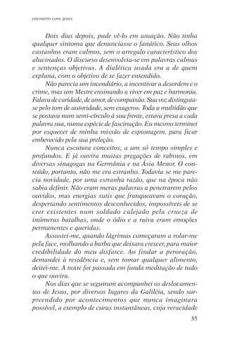 encontro com jesus


     Dois dias depois, pude vê-lo em atuação. Não tinha
qualquer sintoma que denunciasse o fanático. Seus olhos
castanhos eram calmos, sem o arregalo característico dos
alucinados. O discurso desenvolvia-se em palavras calmas
e sentenças objetivas. A dialética usada era a de quem
explana, com o objetivo de se fazer entendido.
     Não parecia um incendiário, a incentivar a desordem e o
crime, mas um Mestre ensinando a viver em paz e harmonia.
Falava de caridade, de amor, de compaixão. Sua voz distinguia-
se pelo tom de autoridade, sem exageros. Toda a multidão que
se postava num semi-círculo à sua frente, estava presa a cada
palavra sua, numa espécie de fascinação. Eu mesmo terminei
por esquecer de minha missão de espionagem, para ficar
embevecido pela sua preleção.
     Nunca escutara conceitos, a um só tempo simples e
profundos. E já ouvira muitas pregações de rabinos, em
diversas sinagogas na Germânia e na Ásia Menor. O con-
teúdo, portanto, não me era estranho. Todavia se me pare-
cia novidade, por uma estranha razão, que na época não
sabia definir. Não eram meras palavras a penetrarem pelos
ouvidos, mas energias sutis que franqueavam o coração,
despertando sentimentos desconhecidos, impossíveis de se
crer existentes num soldado calejado pela crueza de
inúmeras batalhas, onde o ódio e a raiva eram emoções
permanentes e queridas.
     Assustei-me, quando lágrimas começaram a rolar-me
pela face, molhando a barba que deixara crescer, para maior
credibilidade do meu disfarce. Ao findar a peroração,
demandei à residência e, sem tomar qualquer alimento,
deitei-me. A noite foi passada em funda meditação de tudo
o que ouvira.
     Nos dias que se seguiram acompanhei os deslocamen-
tos de Jesus, por diversos lugares da Galiléia, sendo sur-
preendido por acontecimentos que nunca imaginara
possível, a exemplo de curas instantâneas, cuja veracidade
                                                           35
 
