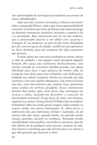 djalma argollo


tive oportunidade de investigar pessoalmente ou através de
meus subordinados.
     Após um mês, retornei a Cesaréia, e relatei a um incré-
dulo e espantado Pilatos, tudo o que tivera oportunidade de
constatar. Concluía que Jesus de Nazaré não oferecia perigo
ao domínio romano,ao contrário, ensinava o respeito à lei
e à autoridade. Meu entusiasmo por ele era tão evidente,
que o procurador passou a me olhar com suspeita e
irritação. E, no momento, eu não me dei conta. Despedido
por ele, com um gesto de enfado, recolhi-me aos aposentos
na Torre Antônia, para me recuperar dos dias exaustivos
que passara.
     À noite, deitei-me com uma resolução na mente: deixar
a vida de soldado, e me engajar como discípulo daquele
homem. Por causa dos constantes deslocamentos, não
sentira vontade de constituir família,estando com plena
liberdade para fazer o que quisesse de minha vida. Já
cumprira meu dever para com o Império, com dedicação e
lealdade aos valores romanos. Sentia-me cansado da vida
castrense, com suas rígidas obrigações, e da crueza de lutas
sem fim, com seus horrores que, muitas vezes, povoavam
meus sonhos em terríveis pesadelos. Esses sentimentos
ficaram bem fortes, após ouvir Jesus. Sua mensagem me
tocara a alma, fazendo-me descobrir o conceito de
fraternidade universal. O que fazia de mim, um romano,
superior aos outros? A força bruta? O Poder discricionário?
O domínio? Mas isso tudo gerava sempre o ódio contido e o
rancor surdo, nos povos dominados. E, além disso, o
sofrimento dos que enfrentara, ferindo e matando, era do
mesmo tipo dos meus, quando ferido, ou quando perdia
amigos queridos, durante os combates. Tomando minha
sensibilidade como padrão, concordava com Jesus, que ela
não diferia da de qualquer outra pessoa, romana ou não.
Isto levava à conclusão que não deveria fazer aos outros o
que não gostaria que fizessem a mim.
36
 