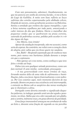 encontro com jesus


     Com tais pensamento, adormeci. Imediatamente, no
que me parecia um sonho de extrema lucidez, vi-me à beira
do Lago da Galiléia. A noite sem luar, refletia as luzes
safirinas das estrelas esparramadas pela abóbada celeste,
límpida de nuvens, como geralmente acontece na Palestina.
Sentia a umidade que evolava das águas tranqüilas, e que
a brisa noturna espalhava por toda parte, amenizando o
calor intenso do dia que findara. Ouvia o marulhar das
pequenas ondas que se quebravam na praia estreita,
saturada de pedrinhas escuras, polidas pelo secular ir e vir
das águas do lago.
     – Ave Múcio, meu irmão!
     Apesar da saudação inesperada, não me assustei, como
seria de esperar. Ao contrário, me voltei com o coração cheio
de alegria, pois sabia que era Jesus quem me saudava.
     – Ave, Rabi! – Respondi espantado que ele soubesse meu
nome, pois nunca nos havíamos falado durante o tempo
em que o espionara.
     – Não apenas sei o teu nome, como conheço o que tens
feito e vivido até hoje.
     Falou isto sem qualquer atitude pretensiosa, como um
fato normal. E ante minha curiosidade, prosseguiu:
     – A tua generosidade com meus irmãos de raça,
livrando muitos deles de uma vida de sofrimentos e humi-
lhações, fala a teu favor. Agiste fraternalmente e com nobre-
za. Por isso estamos aqui, num momento decisivo de tua
jornada. Dentro em pouco tua existência será interrompida,
e entrarás no Reino sob os auspícios das novas resoluções
que te iluminam a alma.
     Intrigado como deveria entender o significado daque-
las palavras, ia indagar, quando senti um dor aguda e pene-
trante, no tórax. Sabia que era a dor causada por um gládio,
pois a sentira, inúmeras vezes, em graus diversos de gravidade.
     Uma força imensurável ameaçou me arrebatar de volta
ao leito e, durante uma fração de segundo eu me percebia
                                                            37
 