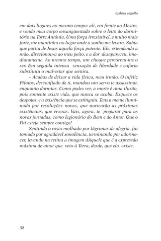 djalma argollo


em dois lugares ao mesmo tempo: ali, em frente ao Mestre,
e vendo meu corpo ensangüentado sobre o leito do dormi-
tório na Torre Antônia. Uma força irresistível, e muito mais
forte, me mantinha no lugar onde o sonho me levara. Sabia
que partia de Jesus aquela força potente. Ele, estendendo a
mão, direcionou-a ao meu peito, e a dor desapareceu, ime-
diatamente. Ao mesmo tempo, um choque percorreu-me o
ser. Em seguida intensa sensação de liberdade e euforia
substituiu o mal-estar que sentira.
      – Acabas de deixar a vida física, meu irmão. O infeliz
Pilatos, desconfiado de ti, mandou um servo te assassinar,
enquanto dormias. Como podes ver, a morte é uma ilusão,
pois somente existe vida, que nunca se acaba. Esquece os
despojos, e a existência que se extinguiu. Tens a mente ilumi-
nada por resoluções novas, que nortearão as próximas
existências, que viveras. Vais, agora, te preparar para as
novas jornadas, como legionário do Bem e do Amor. Que o
Pai esteja sempre contigo!
      Sentindo o rosto molhado por lágrimas de alegria, fui
tomado por agradável sonolência, terminando por adorme-
cer, levando na retina a imagem dAquele que é a expressão
máxima de amor que veio à Terra, desde, que ela existe.




38
 
