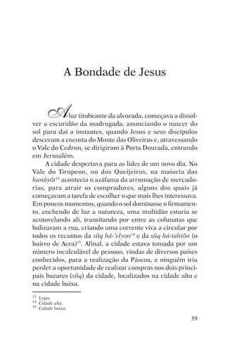 encontro com jesus




                A Bondade de Jesus


        A    luz titubeante da alvorada, começava a dissol-
ver a escuridão da madrugada, anunciando o nascer do
sol para daí a instantes, quando Jesus e seus discípulos
desceram a encosta do Monte das Oliveiras e, atravessando
o Vale do Cedron, se dirigiram à Porta Dourada, entrando
em Jerusalém.
     A cidade despertava para as lides de um novo dia. No
Vale do Tiropeon, ou dos Queijeiros, na maioria das
hanûyôt13 acontecia o azáfama da arrumação de mercado-
rias, para atrair os compradores, alguns dos quais já
começavam a tarefa de escolher o que mais lhes interessava.
Em poucos momentos, quando o sol dominasse o firmamen-
to, enchendo de luz a natureza, uma multidão estaria se
acotovelando ali, transitando por entre as colunatas que
balizavam a rua, criando uma corrente viva a circular por
todos os recantos da sûq há-‘elyon14 e da sûq há-tahtôn (o
bairro de Acra)15. Afinal, a cidade estava tomada por um
número incalculável de pessoas, vindas de diversos países
conhecidos, para a realização da Páscoa, e ninguém iria
perder a oportunidade de realizar compras nos dois princi-
pais bazares (sûq) da cidade, localizados na cidade alta e
na cidade baixa.
13   Lojas.
14   Cidade alta.
15   Cidade baixa.

                                                        39
 