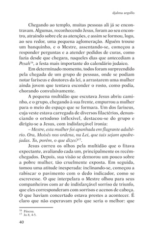djalma argollo


      Chegando ao templo, muitas pessoas ali já se encon-
travam. Algumas, reconhecendo Jesus, foram ao seu encon-
tro, atraindo sobre ele as atenções, e assim se formou, logo,
ao seu redor, uma pequena aglomeração. Alguém trouxe
um banquinho, e o Mestre, assentando-se, começou a
responder perguntas e a atender pedidos de curas, como
fazia desde que chegara, naqueles dias que antecediam a
Pesah16, a festa mais importante do calendário judaico.
      Em determinado momento, todos foram surpreendido
pela chegada de um grupo de pessoas, onde se podiam
notar fariseus e doutores da lei, a arrastarem uma mulher
ainda jovem que tentava esconder o rosto, como podia,
chorando convulsivamente.
      A pequena multidão que escutava Jesus abriu cami-
nho, e o grupo, chegando à sua frente, empurrou a mulher
para o meio do espaço que se formara. Um dos fariseus,
cuja veste estava carregada de diversos filactérios, denun-
ciando o ortodoxo inflexível, destacou-se do grupo e
dirigiu-se a Jesus, com indisfarçável ironia:
      – Mestre, esta mulher foi apanhada em flagrante adulté-
rio. Ora, Moisés nos ordena, na Lei, que tais sejam apedre-
jadas. Tu, porém, o que dizes?17.
      Jesus correu os olhos pela multidão que o fitava
expectante, avaliando cada um, principalmente os recém-
chegados. Depois, sua visão se demorou um pouco sobre
a pobre mulher, tão cruelmente exposta. Em seguida,
tomou uma atitude inesperada: inclinando-se, começou a
rabiscar o pavimento com o dedo indicador, como se
escrevesse. O que interpelara o Mestre olhou para seus
companheiros com ar de indisfarçável sorriso de triunfo,
que eles corresponderam com sorrisos e acenos de cabeça.
O que haviam concertado estava prestes a acontecer. É
claro que não esperavam pelo que seria o melhor: que

16   Páscoa.
17   Jo 8, 4-5.

40
 