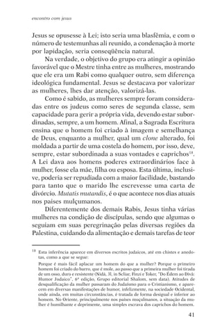encontro com jesus


Jesus se opusesse à Lei; isto seria uma blasfêmia, e com o
número de testemunhas ali reunido, a condenação à morte
por lapidação, seria conseqüência natural.
     Na verdade, o objetivo do grupo era atingir a opinião
favorável que o Mestre tinha entre as mulheres, mostrando
que ele era um Rabi como qualquer outro, sem diferença
ideológica fundamental. Jesus se destacava por valorizar
as mulheres, lhes dar atenção, valorizá-las.
     Como é sabido, as mulheres sempre foram considera-
das entre os judeus como seres de segunda classe, sem
capacidade para gerir a própria vida, devendo estar subor-
dinadas, sempre, a um homem. Afinal, a Sagrada Escritura
ensina que o homem foi criado à imagem e semelhança
de Deus, enquanto a mulher, qual um clone alterado, foi
moldada a partir de uma costela do homem, por isso, deve,
sempre, estar subordinada a suas vontades e caprichos18.
A Lei dava aos homens poderes extraordinários face à
mulher, fosse ela mãe, filha ou esposa. Esta última, inclusi-
ve, poderia ser repudiada com a maior facilidade, bastando
para tanto que o marido lhe escrevesse uma carta de
divórcio. Mutatis mutandis, é o que acontece nos dias atuais
nos paises mulçumanos.
     Diferentemente dos demais Rabis, Jesus tinha várias
mulheres na condição de discípulas, sendo que algumas o
seguiam em suas peregrinação pelas diversas regiões da
Palestina, cuidando da alimentação e demais tarefas de teor

18   Esta inferência aparece em diversos escritos judaicos, até em chistes e anedo-
     tas, como a que se segue:
     Porque é mais fácil aplacar um homem do que a mulher? Porque o primeiro
     homem foi criado do barro, que é mole, ao passo que a primeira mulher foi tirada
     de um osso, duro e resistente (Nidá, 3l, in Scliar, Finzi e Toker, “Do Édem ao Divã:
     Humor Judaico”, 6ª edição, Grupo editorial Shalom, sem data). Atitudes de
     desqualificação da mulher passaram do Judaísmo para o Cristianismo, e apare-
     cem em diversas manifestações de humor, infelizmente, na sociedade Ocidental,
     onde ainda, em muitas circunstâncias, é tratada de forma desigual e inferior ao
     homem. No Oriente, principalmente nos países muçulmanos, a situação da mu-
     lher é humilhante e deprimente, uma simples escrava dos caprichos do homem.

                                                                                     41
 