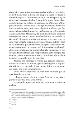djalma argollo


doméstico, a que estavam acostumadas. Mulheres abastadas
contribuíam para a bolsa do grupo, a qual fornecia o
numerário para o sustento de todos, e também para ações
de socorro aos necessitados. É o que informa os Evangelhos:
...andava Jesus de cidade em cidade, e de aldeia em aldeia,
proclamando e anunciando o evangelho do reino de Deus; e
iam com ele os doze, bem como algumas mulheres que ha-
viam sido curadas de espíritos malignos e de enfermidade:
Maria, chamada Madalena, da qual haviam sido expulsos
sete espíritos maus19. Joana, mulher de Cusa, procurador de
Herodes20, Suzana e muitas outras que o serviam com os
seus bens21. Atente-se para a expressão “muitas outras”, para
se ter em mente que o número de discípulas era expressivo,
o que não deixava de causar espécie numa sociedade onde
elas eram reprimidas de maneira brutal e inimaginável nas
sociedades civilizadas dos tempos atuais, com exceção dos
citados países mulçumanos, onde os animais são melhor
tratados e considerados do que elas.
     Ansioso por alcançar a vitória que parecia iminente,
diante do silêncio do Mestre, que se prolongava, o inquisi-
dor o instou a responder logo, no que foi acompanhado,
em coro, por seus companheiros.
     Jesus, então, erguendo-se, deu uma resposta que os
apanhou de surpresa:
     – Aquele dentre vós, que esteja livre de erros, seja o
primeiro que lhe atire uma pedra22.
     E, voltando à posição anterior, continuou a rabiscar
o chão.

19   Que, indevidamente, foi rotulada como uma prostituta arrependida, numa calú-
     nia histórica que até espíritos desencarnados sustentam, em contos. Felizmente
     está havendo uma retificação dessa qualificação inverídica, graças a pesquisas
     históricas de diversos estudiosos.
20   Antipas.
21   Lc 8, 1-3.
22   Jo 8, 7.

42
 