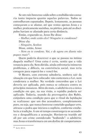 encontro com jesus


     Se um raio houvesse caído sobre a multidão não causa-
ria tanto impacto quanto aquelas palavras. Todos se
entreolhavam espantados. Depois, lentamente, as pessoas
começaram a se afastar, até que restou apenas Jesus e a
mulher, praticamente sozinhos, no pórtico, pois até os discí-
pulos haviam se afastado para certa distância.
     Então, erguendo-se, Jesus lhe disse:
     – Mulher, onde estão eles? Ninguém te condenou?
     Disse ela:
     – Ninguém, Senhor.
     Disse, então, Jesus:
     – Nem eu te condeno. Vai, e de agora em diante não
peques mais23.
     Quem poderia descrever o que se passou no íntimo
daquela mulher? Uma coisa é certa, sentiu que a vida
renascia para ela. Sem dúvida, ainda enfrentaria inúmeros
problemas, e difíceis, na convivência social, mas teria
coragem para superá-los e vencê-los.
     O Mestre, com extrema sabedoria, soubera sair da
situação em que fora colocado: não contestara a Lei, nem
condenara a mulher. Na verdade concordou que a Lei
deveria ser aplicada, pois nunca se colocara contra os
princípios mosaicos. Além do mais, o adultério era a única
condição em que, na sua visão, o repúdio poderia ser
aplicado. Todavia, usando da prerrogativa dos Rabis,
estipulara uma condição para que o ritual da lapidação
se realizasse: que um dos acusadores, completamente
puro, ou seja, que nunca houvesse cometido qualquer erro,
atirasse a pedra que iniciava o suplício, conforme estabe-
lecia a tradição. A um só tempo constrangera os acusado-
res e desqualificara a acusação. Haviam-na trazido até
ali por um crime considerado “hediondo”: o adultério;
mas Jesus o transformara em um deslize de comportamen-

23   Jo 8, 10-11.

                                                          43
 