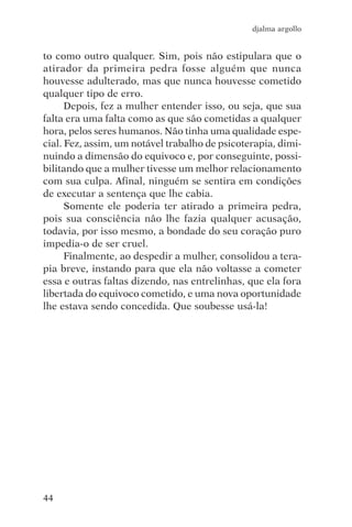 djalma argollo


to como outro qualquer. Sim, pois não estipulara que o
atirador da primeira pedra fosse alguém que nunca
houvesse adulterado, mas que nunca houvesse cometido
qualquer tipo de erro.
      Depois, fez a mulher entender isso, ou seja, que sua
falta era uma falta como as que são cometidas a qualquer
hora, pelos seres humanos. Não tinha uma qualidade espe-
cial. Fez, assim, um notável trabalho de psicoterapia, dimi-
nuindo a dimensão do equivoco e, por conseguinte, possi-
bilitando que a mulher tivesse um melhor relacionamento
com sua culpa. Afinal, ninguém se sentira em condições
de executar a sentença que lhe cabia.
      Somente ele poderia ter atirado a primeira pedra,
pois sua consciência não lhe fazia qualquer acusação,
todavia, por isso mesmo, a bondade do seu coração puro
impedia-o de ser cruel.
      Finalmente, ao despedir a mulher, consolidou a tera-
pia breve, instando para que ela não voltasse a cometer
essa e outras faltas dizendo, nas entrelinhas, que ela fora
libertada do equivoco cometido, e uma nova oportunidade
lhe estava sendo concedida. Que soubesse usá-la!




44
 