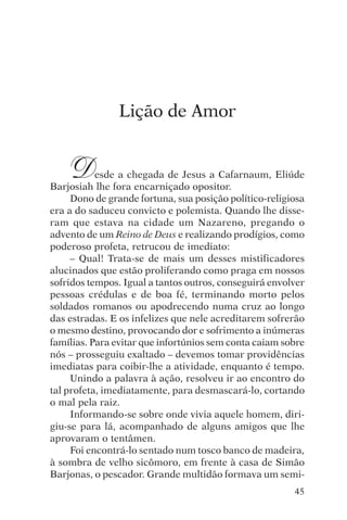 encontro com jesus




                     Lição de Amor


     D     esde a chegada de Jesus a Cafarnaum, Eliúde
Barjosiah lhe fora encarniçado opositor.
     Dono de grande fortuna, sua posição político-religiosa
era a do saduceu convicto e polemista. Quando lhe disse-
ram que estava na cidade um Nazareno, pregando o
advento de um Reino de Deus e realizando prodígios, como
poderoso profeta, retrucou de imediato:
     – Qual! Trata-se de mais um desses mistificadores
alucinados que estão proliferando como praga em nossos
sofridos tempos. Igual a tantos outros, conseguirá envolver
pessoas crédulas e de boa fé, terminando morto pelos
soldados romanos ou apodrecendo numa cruz ao longo
das estradas. E os infelizes que nele acreditarem sofrerão
o mesmo destino, provocando dor e sofrimento a inúmeras
famílias. Para evitar que infortúnios sem conta caiam sobre
nós – prosseguiu exaltado – devemos tomar providências
imediatas para coibir-lhe a atividade, enquanto é tempo.
     Unindo a palavra à ação, resolveu ir ao encontro do
tal profeta, imediatamente, para desmascará-lo, cortando
o mal pela raiz.
     Informando-se sobre onde vivia aquele homem, diri-
giu-se para lá, acompanhado de alguns amigos que lhe
aprovaram o tentâmen.
     Foi encontrá-lo sentado num tosco banco de madeira,
à sombra de velho sicômoro, em frente à casa de Simão
Barjonas, o pescador. Grande multidão formava um semi-
                                                        45
 
