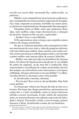 djalma argollo


círculo em torno dele escutando-lhe, embevecida, as
palavras.
     Eliúde e seus companheiros atravessaram a aglomera-
ção, estampando nos rostos acintosa expressão de arrogân-
cia e nojo, enquanto as pessoas, humildes na maior parte,
se afastavam respeitosamente, franqueando-lhes passagem.
     Chegados junto ao Rabi, antes que pudessem dizer
algo, uma mulher, cujos trajes denunciavam a situação
de penúria, lançou-se-lhe aos pés, suplicando:
     – Senhor! Cura o meu filhinho.
     E lhe apresentava uma criança cujo corpinho estava
coberto de chagas purulentas.
     Os que se achavam próximos não conseguiram evitar
um movimento de asco, ante a visão do pequeno enfermo,
e do mau cheiro que exalava. Jesus, porém, com muito cari-
nho, tomou nos braços o sofrido pequerrucho e, envolvendo
a pobre mulher num intenso olhar de ternura, falou-lhe:
     – Mulher, tua vida tem sido um desdobrar de imensas
dores. O volume de lágrimas derramado por ti, na solidão
de noites de angústia, só de meu Pai é conhecido. Elas
representam a reavaliação de culpas acumuladas através
dos tempos, na convivência com a insensatez e a irrespon-
sabilidade. Chegou entretanto o teu ano Jubilar,24 e a Mise-
ricórdia Divina te alcançou com o Seu perdão.
     E, devolvendo o menino, afirmou:
     – Vai em paz! Teus erros te são perdoados. Seja feito
como pediste.
     A criança que voltava aos braços da mãe já não era a
mesma. Em lugar das chagas purulentas, apresentava um
corpo são, e a pele aveludada, como se nunca houvesse
sofrido a menor escoriação. A mãe, infeliz de momentos
antes, se metamorfoseara em radiante expressão de felici-
dade e alegria. Chorando e rindo, a um só tempo, gritava
louvores a Deus, bendizendo o nome do seu benfeitor.
24   Ano que ocorria a cada 50 anos onde as terras deviam descansar, as dividas
     serem per doadas e as terras alienadas voltar a seus antigos donos.

46
 