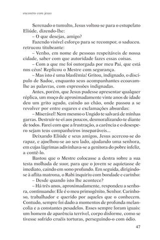 encontro com jesus


     Serenado o tumulto, Jesus voltou-se para o estupefato
Eliúde, dizendo-lhe:
     – O que desejas, amigo?
     Fazendo visível esforço para se recompor, o saduceu.
retrucou titubeante:
     – Venho, em nome de pessoas respeitáveis de nossa
cidade, saber com que autoridade fazes essas coisas.
     – Com a que me foi outorgada por meu Pai, que está
nos céus! Replicou o Mestre com segurança.
     – Mas isto é uma blasfêmia! Gritou, indignado, o discí-
pulo de Sadoc, enquanto seus acompanhantes ecoavam-
lhe as palavras, com expressões indignadas.
     Antes, porém, que Jesus pudesse apresentar qualquer
réplica, um moço de aproximadamente vinte anos de idade
deu um grito agudo, caindo ao chão, onde passou a se
revolver por entre esgares e exclamações absurdas:
     – Miserável! Nem mesmo o Ungido te salvará de minhas
garras. Destruir-te-ei aos poucos, desmoralizando-te diante
de todos. Farei com que a frustração, a carência e o desespe-
ro sejam teus companheiros inseparáveis...
     Deixando Eliúde e seus amigos, Jesus acercou-se do
rapaz, e ajoelhou-se ao seu lado, ajudando uma senhora,
em cujas lágrimas adivinhava-se a genitora do pobre infeliz,
a contê-lo.
     Bastou que o Mestre colocasse a destra sobre a sua
testa molhada de suor, para que o jovem se aquietasse de
imediato, caindo em sono profundo. Em seguida, dirigindo-
se à aflita matrona, o Rabi inquiriu com bondade e carinho:
     – Desde quando isto lhe acontece?
     – Há três anos, aproximadamente, respondeu a senho-
ra, continuando: Ele é o meu primogênito, Senhor. Carinho-
so, trabalhador e querido por aqueles que o conhecem.
Contudo, sempre foi dado a momentos de profunda melan-
colia e a constantes pesadelos. Esses sempre foram iguais:
um homem de aparência terrível, corpo disforme, como se
tivesse sofrido cruéis torturas, perseguindo-o com ódio.
                                                          47
 