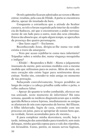 djalma argollo


     Os três apóstolos ficaram admirados ao verem o Mestre
entrar, resoluto, pela casa de Eliúde. A porta se encontrava
aberta, apesar do inusitado da hora.
     Conquanto a estranheza que a atitude do Senhor
causava, os três o foram seguindo pelo interior da residên-
cia do Saduceu, até que o encontraram a andar nervosa-
mente de um lado para o outro, num dos seus cômodos.
Estava tão absorto que, só após algum tempo, se apercebeu
da presença dos quatro personagens.
     – Que fazes aqui?! – Exclamou.
     Reconhecendo Jesus, dirigiu-se-lhe numa voz onde
existia o travo da amargura:
     – Vens por acaso rejubilar-te como meu infortúnio?
Tripudiar sobre a minha dor, numa vingança mesquinha
e indigna?
     – Eliúde! – Respondeu o Rabi – Afasta o julgamento
insensato da mente, pois seremos medidos com a mesma
medida que utilizamos para os outros. Além do mais, em
meu coração não existe lugar para sentimentos dessa
estirpe. Venho sim, estender-te mão amiga no momento
de tua provação.
     Soluçando convulsivamente, braços pendidos ao
longo do corpo e a cabeça grisalha caída sobre o peito, o
velho saduceu falou:
     – Apesar do quanto te tenho combatido, ofereces-me
tua amizade, neste momento de infortúnio? Há uma
semana, quando os médicos diagnosticaram que a minha
querida Rebeca estava leprosa, imediatamente os amigos
se afastaram de nós com expressões de horror. Até Eliazar,
o filho idolatrado, fugiu de casa, entrando com um
processo em juízo, para se apropriar de nossos bens que,
na verdade, foram acumulados para ele mesmo...
     E para completar minha desventura, recebi, hoje à
tarde, intimação das autoridades para transferir, sem mais
delongas, minha querida esposa para o vale dos réprobos,
em Jerusalém. Como, porém, os nossos servos fugiram,
50
 