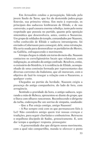 encontro com jesus


      Em Jerusalém estalou a perseguição, liderada pelo
jovem Saulo de Tarso, que fez do destemido judeu-grego
Estevão, sua primeira vítima. Em meio à repressão, os
principais dos saduceus lembraram de Eliúde, e de sua
conversão, a qual causara enorme rebuliço, tanto pelo nome
respeitado que possuía no partido, quanto pela oposição
sistemática que desenvolvera, antes, contra o Nazareno.
Um grupo de soldados do templo, comandados por Naasom,
velho conhecido de Eliúde e saduceu intransigente, foi
enviado a Cafarnaum para conseguir, dele, uma retratação.
Ela seria usada para desmoralizar os partidários do Mestre,
na Galiléia, enfraquecendo o movimento.
      A tropa chegou à cidade em torno do meio-dia. Naasom
contactou os correligionários locais que relataram, com
indignação, as atitudes do antigo confrade. Resolveu, então,
o emissário do Sinédrio, ir à residência de Eliúde, acompa-
nhado de uma comissão formada por representantes das
diversas correntes do Judaísmo, que ali moravam, com o
objetivo de fazê-lo renegar a relação com o Nazareno, a
qualquer custo.
      Chegados ao portão da herdade, Naasom exigiu a
presença do antigo companheiro, do lado de fora, com
arrogância.
      Sentindo a gravidade da hora, o antigo saduceu, segu-
rando a mão de Rebeca, apresentou-se diante do grupo, que
o fitava com olhares rancorosos. Reconhecendo o dirigente
da turba, endereçou-lhe um sorriso de simpatia, saudando:
      – Que a Paz esteja contigo, amigo Naasom!
      – A Paz sempre está com os que permanecem fiéis à
Lei! Não considero amigo quem trai nossas crenças e
tradições, para seguir charlatães e embusteiros. Retrucou
o orgulhoso discípulo de Sadoc, grosseiramente. E, sem
dar tempo a qualquer resposta, prosseguiu:
      – A generosidade dos que dirigem nosso movimento,
com a qual não compartilho, manda te oferecer o posto
                                                         53
 
