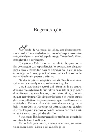 encontro com jesus




                     Regeneração



     S    aindo de Cesaréia de Filipe, um destacamento
romano de cinco cavalarianos, comandados por um centu-
rião, cavalgava a toda brida pelo antigo Caminho do Norte,
com destino a Jerusalém.
     Chegando a Cafarnaum ao cair da tarde, pararam a
fim de entregar correspondências. ao comandante da guar-
nição local e pernoitar, pois as estradas da Palestina não
eram seguras à noite, principalmente para soldados roma-
nos viajando em pequeno número.
     No dia seguinte, aos primeiros clarões da alvorada,
retomaram a cavalgada, com ímpeto singular.
     Caio Flávio Marcelo, o oficial no comando do grupo,
demonstrava a tensão de que estava possuído num galopar
desenfreado que os soldados, com muito esforço, conse-
guiam acompanhar. Os lábios crispados e os traços duros
do rosto refletiam os pensamentos que fervilhavam-lhe
no cérebro. Em sua tela mental desenhava-se a figura de
bela mulher com os traços típicos de uma israelita: cabelos
negros, longos e sedosos, olhos da mesma cor, tez alvini-
tente e suave, como pétalas de lírio.
     A evocação lhe despertava ódio profundo, atingindo
as raias da irracionalidade.
     Estimulada pelo rancor, a mente recordava, em doen-
tio monoideísmo, a razão de tais emoções:
                                                        55
 