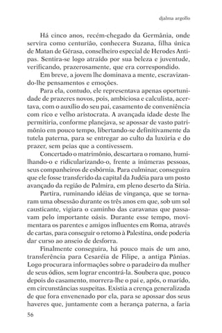 djalma argollo


     Há cinco anos, recém-chegado da Germânia, onde
servira como centurião, conhecera Suzana, filha única
de Matan de Gérasa, conselheiro especial de Herodes Anti-
pas. Sentira-se logo atraído por sua beleza e juventude,
verificando, prazerosamente, que era correspondido.
     Em breve, a jovem lhe dominava a mente, escravizan-
do-lhe pensamentos e emoções.
     Para ela, contudo, ele representava apenas oportuni-
dade de prazeres novos, pois, ambiciosa e calculista, acer-
tava, com o auxílio do seu pai, casamento de conveniência
com rico e velho aristocrata. A avançada idade deste lhe
permitiria, conforme planejava, se apossar de vasto patri-
mônio em pouco tempo, libertando-se definitivamente da
tutela paterna, para se entregar ao culto da luxúria e do
prazer, sem peias que a contivessem.
     Concertado o matrimônio, descartara o romano, humi-
lhando-o e ridicularizando-o, frente a inúmeras pessoas,
seus companheiros de esbórnia. Para culminar, conseguira
que ele fosse transferido da capital da Judéia para um posto
avançado da região de Palmira, em pleno deserto da Síria.
     Partira, ruminando idéias de vingança, que se torna-
ram uma obsessão durante os três anos em que, sob um sol
causticante, vigiara o caminho das caravanas que passa-
vam pelo importante oásis. Durante esse tempo, movi-
mentara os parentes e amigos influentes em Roma, através
de cartas, para conseguir o retomo à Palestina, onde poderia
dar curso ao anseio de desforra.
     Finalmente conseguira, há pouco mais de um ano,
transferência para Cesaréia de Filipe, a antiga Pânias.
Logo procurara informações sobre o paradeiro da mulher
de seus ódios, sem lograr encontrá-la. Soubera que, pouco
depois do casamento, morrera-lhe o pai e, após, o marido,
em circunstâncias suspeitas. Existia a crença generalizada
de que fora envenenado por ela, para se apossar dos seus
haveres que, juntamente com a herança paterna, a faria
56
 