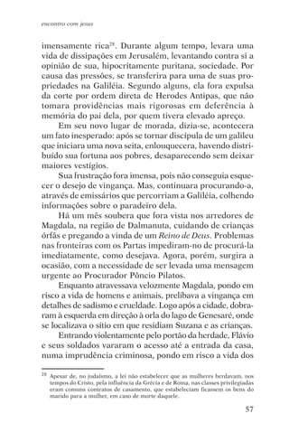 encontro com jesus


imensamente rica28. Durante algum tempo, levara uma
vida de dissipações em Jerusalém, levantando contra si a
opinião de sua, hipocritamente puritana, sociedade. Por
causa das pressões, se transferira para uma de suas pro-
priedades na Galiléia. Segundo alguns, ela fora expulsa
da corte por ordem direta de Herodes Antipas, que não
tomara providências mais rigorosas em deferência à
memória do pai dela, por quem tivera elevado apreço.
     Em seu novo lugar de morada, dizia-se, acontecera
um fato inesperado: após se tornar discípula de um galileu
que iniciara uma nova seita, enlouquecera, havendo distri-
buído sua fortuna aos pobres, desaparecendo sem deixar
maiores vestígios.
     Sua frustração fora imensa, pois não conseguia esque-
cer o desejo de vingança. Mas, continuara procurando-a,
através de emissários que percorriam a Galiléia, colhendo
informações sobre o paradeiro dela.
     Há um mês soubera que fora vista nos arredores de
Magdala, na região de Dalmanuta, cuidando de crianças
órfãs e pregando a vinda de um Reino de Deus. Problemas
nas fronteiras com os Partas impediram-no de procurá-la
imediatamente, como desejava. Agora, porém, surgira a
ocasião, com a necessidade de ser levada uma mensagem
urgente ao Procurador Pôncio Pilatos.
     Enquanto atravessava velozmente Magdala, pondo em
risco a vida de homens e animais, prelibava a vingança em
detalhes de sadismo e crueldade. Logo após a cidade, dobra-
ram à esquerda em direção à orla do lago de Genesaré, onde
se localizava o sítio em que residiam Suzana e as crianças.
     Entrando violentamente pelo portão da herdade, Flávio
e seus soldados vararam o acesso até a entrada da casa,
numa imprudência criminosa, pondo em risco a vida dos

28   Apesar de, no judaísmo, a lei não estabelecer que as mulheres herdavam, nos
     tempos do Cristo, pela influência da Grécia e de Roma, nas classes privilegiadas
     eram comuns contratos de casamento, que estabeleciam ficassem os bens do
     marido para a mulher, em caso de morte daquele.

                                                                                 57
 