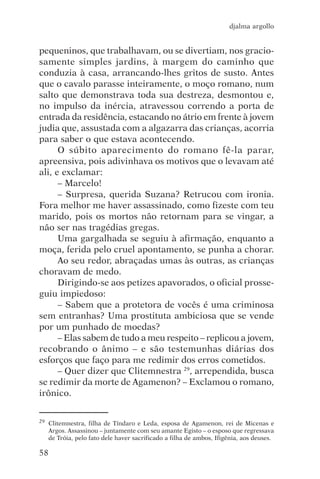 djalma argollo


pequeninos, que trabalhavam, ou se divertiam, nos gracio-
samente simples jardins, à margem do caminho que
conduzia à casa, arrancando-lhes gritos de susto. Antes
que o cavalo parasse inteiramente, o moço romano, num
salto que demonstrava toda sua destreza, desmontou e,
no impulso da inércia, atravessou correndo a porta de
entrada da residência, estacando no átrio em frente à jovem
judia que, assustada com a algazarra das crianças, acorria
para saber o que estava acontecendo.
      O súbito aparecimento do romano fê-la parar,
apreensiva, pois adivinhava os motivos que o levavam até
ali, e exclamar:
      – Marcelo!
      – Surpresa, querida Suzana? Retrucou com ironia.
Fora melhor me haver assassinado, como fizeste com teu
marido, pois os mortos não retornam para se vingar, a
não ser nas tragédias gregas.
      Uma gargalhada se seguiu à afirmação, enquanto a
moça, ferida pelo cruel apontamento, se punha a chorar.
      Ao seu redor, abraçadas umas às outras, as crianças
choravam de medo.
      Dirigindo-se aos petizes apavorados, o oficial prosse-
guiu impiedoso:
      – Sabem que a protetora de vocês é uma criminosa
sem entranhas? Uma prostituta ambiciosa que se vende
por um punhado de moedas?
      – Elas sabem de tudo a meu respeito – replicou a jovem,
recobrando o ânimo – e são testemunhas diárias dos
esforços que faço para me redimir dos erros cometidos.
      – Quer dizer que Clitemnestra 29, arrependida, busca
se redimir da morte de Agamenon? – Exclamou o romano,
irônico.


29   Clitemnestra, filha de Tíndaro e Leda, esposa de Agamenon, rei de Micenas e
     Argos. Assassinou – juntamente com seu amante Egisto – o esposo que regressava
     de Tróia, pelo fato dele haver sacrificado a filha de ambos, Ifigênia, aos deuses.

58
 