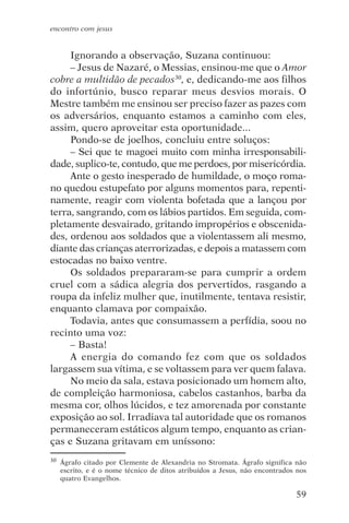 encontro com jesus


     Ignorando a observação, Suzana continuou:
     – Jesus de Nazaré, o Messias, ensinou-me que o Amor
cobre a multidão de pecados30, e, dedicando-me aos filhos
do infortúnio, busco reparar meus desvios morais. O
Mestre também me ensinou ser preciso fazer as pazes com
os adversários, enquanto estamos a caminho com eles,
assim, quero aproveitar esta oportunidade...
     Pondo-se de joelhos, concluiu entre soluços:
     – Sei que te magoei muito com minha irresponsabili-
dade, suplico-te, contudo, que me perdoes, por misericórdia.
     Ante o gesto inesperado de humildade, o moço roma-
no quedou estupefato por alguns momentos para, repenti-
namente, reagir com violenta bofetada que a lançou por
terra, sangrando, com os lábios partidos. Em seguida, com-
pletamente desvairado, gritando impropérios e obscenida-
des, ordenou aos soldados que a violentassem ali mesmo,
diante das crianças aterrorizadas, e depois a matassem com
estocadas no baixo ventre.
     Os soldados prepararam-se para cumprir a ordem
cruel com a sádica alegria dos pervertidos, rasgando a
roupa da infeliz mulher que, inutilmente, tentava resistir,
enquanto clamava por compaixão.
     Todavia, antes que consumassem a perfídia, soou no
recinto uma voz:
     – Basta!
     A energia do comando fez com que os soldados
largassem sua vítima, e se voltassem para ver quem falava.
     No meio da sala, estava posicionado um homem alto,
de compleição harmoniosa, cabelos castanhos, barba da
mesma cor, olhos lúcidos, e tez amorenada por constante
exposição ao sol. Irradiava tal autoridade que os romanos
permaneceram estáticos algum tempo, enquanto as crian-
ças e Suzana gritavam em uníssono:
30   Ágrafo citado por Clemente de Alexandria no Stromata. Ágrafo significa não
     escrito, e é o nome técnico de ditos atribuídos a Jesus, não encontrados nos
     quatro Evangelhos.

                                                                             59
 