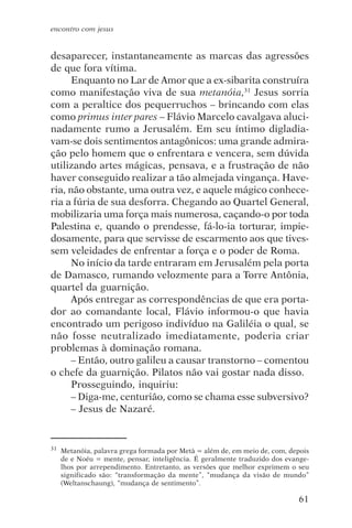 encontro com jesus


desaparecer, instantaneamente as marcas das agressões
de que fora vítima.
      Enquanto no Lar de Amor que a ex-sibarita construíra
como manifestação viva de sua metanóia,31 Jesus sorria
com a peraltice dos pequerruchos – brincando com elas
como primus inter pares – Flávio Marcelo cavalgava aluci-
nadamente rumo a Jerusalém. Em seu íntimo digladia-
vam-se dois sentimentos antagônicos: uma grande admira-
ção pelo homem que o enfrentara e vencera, sem dúvida
utilizando artes mágicas, pensava, e a frustração de não
haver conseguido realizar a tão almejada vingança. Have-
ria, não obstante, uma outra vez, e aquele mágico conhece-
ria a fúria de sua desforra. Chegando ao Quartel General,
mobilizaria uma força mais numerosa, caçando-o por toda
Palestina e, quando o prendesse, fá-lo-ia torturar, impie-
dosamente, para que servisse de escarmento aos que tives-
sem veleidades de enfrentar a força e o poder de Roma.
      No início da tarde entraram em Jerusalém pela porta
de Damasco, rumando velozmente para a Torre Antônia,
quartel da guarnição.
      Após entregar as correspondências de que era porta-
dor ao comandante local, Flávio informou-o que havia
encontrado um perigoso indivíduo na Galiléia o qual, se
não fosse neutralizado imediatamente, poderia criar
problemas à dominação romana.
      – Então, outro galileu a causar transtorno – comentou
o chefe da guarnição. Pilatos não vai gostar nada disso.
      Prosseguindo, inquiriu:
      – Diga-me, centurião, como se chama esse subversivo?
      – Jesus de Nazaré.


31   Metanóia, palavra grega formada por Metà = além de, em meio de, com, depois
     de e Noéu = mente, pensar, inteligência. É geralmente traduzido dos evange-
     lhos por arrependimento. Entretanto, as versões que melhor exprimem o seu
     significado são: “transformação da mente”, “mudança da visão de mundo”
     (Weltanschaung), “mudança de sentimento”.

                                                                            61
 