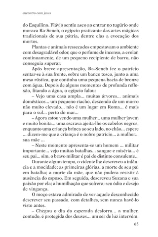 encontro com jesus


do Esquilino. Flávio sentiu asco ao entrar no tugúrio onde
morava Ra-Seneb, o egípcio praticante das artes mágicas
tradicionais de sua pátria, dentre elas a evocação dos
mortos.
      Plantas e animais ressecados empestavam o ambiente
com desagradável odor, que o perfume de incenso, a evolar,
continuamente, de um pequeno recipiente de barro, não
conseguia superar.
      Após breve apresentação, Ra-Seneb fez o patrício
sentar-se à sua frente, sobre um banco tosco, junto a uma
mesa rústica, que continha uma pequena bacia de bronze
com água. Depois de alguns momentos de profunda refle-
xão, fitando a água, o egípcio falou:
      – Vejo uma casa ampla... muitas árvores... animais
domésticos... um pequeno riacho, descendo de um morro
não muito elevado... não é um lugar em Roma... é mais
para o sul... perto do mar...
      – Agora estou vendo uma mulher... uma mulher jovem
e muito bonita... uma escrava ajeita-lhe os cabelos negros,
enquanto uma criança brinca ao seu lado, no chão... espere
... dizem-me que a criança é o nobre patrício... a mulher...
sua mãe ...
      – Neste momento apresenta-se um homem ... militar
importante... vejo muitas batalhas... sangue e miséria... é
seu pai... sim, o bravo militar é pai do distinto consulente...
      Durante algum tempo, o vidente lhe descreveu a infân-
cia e a mocidade; as primeiras glórias, a morte de seu pai
em batalha; a morte da mãe, que não pudera resistir à
ausência do esposo. Em seguida, descreveu Suzana e sua
paixão por ela; a humilhação que sofrera; seu ódio e desejo
de vingança.
      O moço estava admirado de ver aquele desconhecido
descrever seu passado, com detalhes, sem nunca havê-lo
visto antes.
      – Chegou o dia da esperada desforra... a mulher,
contudo, é protegida dos deuses... um ser de luz intervém,
                                                            65
 