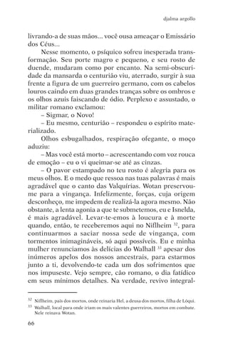 djalma argollo


livrando-a de suas mãos... você ousa ameaçar o Emissário
dos Céus...
     Nesse momento, o psíquico sofreu inesperada trans-
formação. Seu porte magro e pequeno, e seu rosto de
duende, mudaram como por encanto. Na semi-obscuri-
dade da mansarda o centurião viu, aterrado, surgir à sua
frente a figura de um guerreiro germano, com os cabelos
louros caindo em duas grandes tranças sobre os ombros e
os olhos azuis faiscando de ódio. Perplexo e assustado, o
militar romano exclamou:
     – Sigmar, o Novo!
     – Eu mesmo, centurião – respondeu o espírito mate-
rializado.
     Olhos esbugalhados, respiração ofegante, o moço
aduziu:
     – Mas você está morto – acrescentando com voz rouca
de emoção – eu o vi queimar-se até as cinzas.
     – O pavor estampado no teu rosto é alegria para os
meus olhos. E o medo que ressoa nas tuas palavras é mais
agradável que o canto das Valquírias. Wotan preservou-
me para a vingança. Infelizmente, forças, cuja origem
desconheço, me impedem de realizá-la agora mesmo. Não
obstante, a lenta agonia a que te submetemos, eu e Isnelda,
é mais agradável. Levar-te-emos à loucura e à morte
quando, então, te receberemos aqui no Niflheim 32, para
continuarmos a saciar nossa sede de vingança, com
tormentos inimagináveis, só aqui possíveis. Eu e minha
mulher renunciamos às delícias do Walhall 33 apesar dos
inúmeros apelos dos nossos ancestrais, para estarmos
junto a ti, devolvendo-te cada um dos sofrimentos que
nos impuseste. Vejo sempre, cão romano, o dia fatídico
em seus mínimos detalhes. Na verdade, revivo integral-

32   Niflheim, país dos mortos, onde reinaria Hel, a deusa dos mortos, filha de Lóqui.
33   Walhall, local para onde iriam os mais valentes guerreiros, mortos em combate.
     Nele reinava Wotan.

66
 