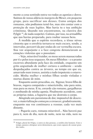 encontro com jesus


mente a cena sentindo outra vez todas as agonias e dores.
Saímos de nossa aldeia às margens do Weser, em pequeno
grupo, para sacrificar aos deuses. Como amigos dos
romanos, não podíamos temê-los, mas sim contar com a
proteção de suas legiões. Mas havia tu e tua ambição
criminosa. Quando nos encontramos, na clareira dos
Fylgjir 34, de nada suspeitei. Caímos, por isso, na armadilha
que nos havias preparado, para roubar nossos bens.
     À medida que o espírito recordava, a tênue névoa
cinzenta que o envolvia tornava-se mais escura, sendo, a
intervalos, percorri da por ondas de cor vermelha escura.
Sua voz arquejante e a face congesta denunciavam as
emoções violentas que o possuíam:
     – Vejo, miserável traidor, os meus serem massacrados
por ti e pelos teus sequazes. Os meus filhinhos – e o pranto
escorreu abundante pela face da entidade, enquanto um
grito angustiado de mulher cortava o ambiente – sendo
despedaçados contra as árvores, ao tempo em que eu,
amarrado num tronco, assistia a tudo impotente e estarre-
cido. Minha mulher e minhas filhas sendo violadas e
mortas diante de mim.
     Enquanto assim procedias, eu, Sigmar, bravo filho de
bravos, rogava compaixão e misericórdia, não para mim,
mas para os meus. E tu, covarde cão romano, gargalhavas
e zombando de minha agonia. Finalmente acendeste, com
as próprias mãos, a fogueira que me destruiu o corpo.
     Atingindo um paroxismo de dor, impossível de descre-
ver, a materialização começou a esvaecer, gradativamente,
enquanto sua voz continuava a ressoar, cada vez mais
distante.
     – Pagarás caro, romano miserável... Não haverá paz
para ti, nem de dia, nem de noite, nem na vida, nem na


34   Fylgjir, plural de Fylgia, o outro eu das pessoas, a sombra dos homens. Com o
     tempo, passou a designar seres demoníacos, que eram capazes de causar gran-
     des males.

                                                                              67
 