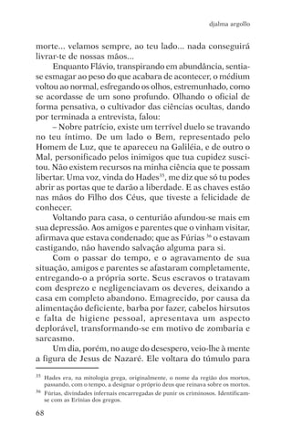 djalma argollo


morte... velamos sempre, ao teu lado... nada conseguirá
livrar-te de nossas mãos...
     Enquanto Flávio, transpirando em abundância, sentia-
se esmagar ao peso do que acabara de acontecer, o médium
voltou ao normal, esfregando os olhos, estremunhado, como
se acordasse de um sono profundo. Olhando o oficial de
forma pensativa, o cultivador das ciências ocultas, dando
por terminada a entrevista, falou:
     – Nobre patrício, existe um terrível duelo se travando
no teu íntimo. De um lado o Bem, representado pelo
Homem de Luz, que te apareceu na Galiléia, e de outro o
Mal, personificado pelos inimigos que tua cupidez susci-
tou. Não existem recursos na minha ciência que te possam
libertar. Uma voz, vinda do Hades35, me diz que só tu podes
abrir as portas que te darão a liberdade. E as chaves estão
nas mãos do Filho dos Céus, que tiveste a felicidade de
conhecer.
     Voltando para casa, o centurião afundou-se mais em
sua depressão. Aos amigos e parentes que o vinham visitar,
afirmava que estava condenado; que as Fúrias 36 o estavam
castigando, não havendo salvação alguma para si.
     Com o passar do tempo, e o agravamento de sua
situação, amigos e parentes se afastaram completamente,
entregando-o a própria sorte. Seus escravos o tratavam
com desprezo e negligenciavam os deveres, deixando a
casa em completo abandono. Emagrecido, por causa da
alimentação deficiente, barba por fazer, cabelos hirsutos
e falta de higiene pessoal, apresentava um aspecto
deplorável, transformando-se em motivo de zombaria e
sarcasmo.
     Um dia, porém, no auge do desespero, veio-lhe à mente
a figura de Jesus de Nazaré. Ele voltara do túmulo para
35   Hades era, na mitologia grega, originalmente, o nome da região dos mortos,
     passando, com o tempo, a designar o próprio deus que reinava sobre os mortos.
36   Fúrias, divindades infernais encarregadas de punir os criminosos. Identificam-
     se com as Erínias dos gregos.

68
 