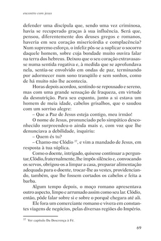 encontro com jesus


defender uma discípula que, sendo uma vez criminosa,
havia se recuperado graças à sua influência. Será que,
pensou, diferentemente dos deuses gregos e romanos,
haveria em seu coração misericórdia e complacência?
Num supremo esforço, o infeliz pôs-se a suplicar o socorro
daquele homem, sobre cuja bondade muito ouvira falar
na terra dos hebreus. Deixou que o seu coração extravasas-
se numa sentida rogativa e, à medida que se aprofundava
nela, sentia-se envolvido em ondas de paz, terminando
por adormecer num sono tranqüilo e sem sonhos, como
de há muito não lhe acontecia.
      Horas depois acordou, sentindo-se repousado e sereno,
mas com uma grande sensação de fraqueza, em virtude
da desnutrição. Para seu espanto, junto a si estava um
homem de meia idade, cabelos grisalhos, que o saudou
com um sorriso alegre:
      – Que a Paz de Jesus esteja contigo, meu irmão!
      O nome de Jesus, pronunciado pelo simpático desco-
nhecido surpreendeu-o ainda mais e, com voz que lhe
denunciava a debilidade, inquiriu:
      – Quem és tu?
      – Chamo-me Clódio 37, e vim a mandado de Jesus, em
resposta à tua súplica.
      Como o doente, intrigado, quisesse continuar a pergun-
tar, Clódio, fraternalmente, lhe impôs silêncio e, convocando
os servos, obrigou-os a limpar a casa, preparar alimentação
adequada para o doente, trocar-lhe as vestes, providencian-
do, também, que lhe fossem cortados os cabelos e feita a
barba.
      Algum tempo depois, o moço romano apresentava
outro aspecto, limpo e arrumado assim como seu lar. Clódio,
então, pôde falar sobre si e sobre o porquê chegara até ali.
      Ele fora um comerciante romano e vivera em constan-
tes viagens de negócios, pelas diversas regiões do Império.

37   Ver capítulo Da Descrença à Fé.

                                                          69
 