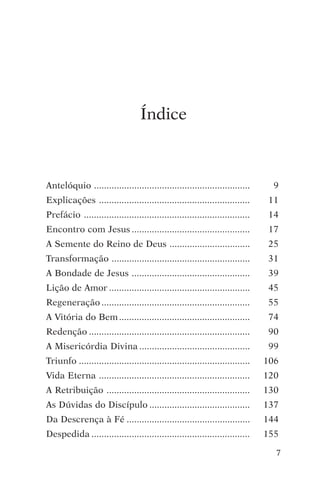 encontro com jesus




                                   Índice



Antelóquio ..............................................................        9
Explicações ............................................................       11
Prefácio ..................................................................    14
Encontro com Jesus ...............................................              17
A Semente do Reino de Deus ................................                     25
Transformação .......................................................          31
A Bondade de Jesus ...............................................              39
Lição de Amor ........................................................          45
Regeneração ...........................................................        55
A Vitória do Bem ....................................................           74
Redenção ................................................................      90
A Misericórdia Divina ............................................              99
Triunfo ....................................................................   106
Vida Eterna ............................................................       120
A Retribuição .........................................................        130
As Dúvidas do Discípulo ........................................               137
Da Descrença à Fé .................................................            144
Despedida ...............................................................      155

                                                                                 7
 