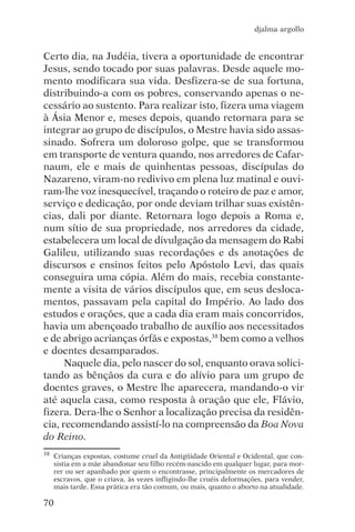 djalma argollo


Certo dia, na Judéia, tivera a oportunidade de encontrar
Jesus, sendo tocado por suas palavras. Desde aquele mo-
mento modificara sua vida. Desfizera-se de sua fortuna,
distribuindo-a com os pobres, conservando apenas o ne-
cessário ao sustento. Para realizar isto, fizera uma viagem
à Ásia Menor e, meses depois, quando retornara para se
integrar ao grupo de discípulos, o Mestre havia sido assas-
sinado. Sofrera um doloroso golpe, que se transformou
em transporte de ventura quando, nos arredores de Cafar-
naum, ele e mais de quinhentas pessoas, discípulas do
Nazareno, viram-no redivivo em plena luz matinal e ouvi-
ram-lhe voz inesquecível, traçando o roteiro de paz e amor,
serviço e dedicação, por onde deviam trilhar suas existên-
cias, dali por diante. Retornara logo depois a Roma e,
num sítio de sua propriedade, nos arredores da cidade,
estabelecera um local de divulgação da mensagem do Rabi
Galileu, utilizando suas recordações e ds anotações de
discursos e ensinos feitos pelo Apóstolo Levi, das quais
conseguira uma cópia. Além do mais, recebia constante-
mente a visita de vários discípulos que, em seus desloca-
mentos, passavam pela capital do Império. Ao lado dos
estudos e orações, que a cada dia eram mais concorridos,
havia um abençoado trabalho de auxílio aos necessitados
e de abrigo acrianças órfãs e expostas,38 bem como a velhos
e doentes desamparados.
      Naquele dia, pelo nascer do sol, enquanto orava solici-
tando as bênçãos da cura e do alívio para um grupo de
doentes graves, o Mestre lhe aparecera, mandando-o vir
até aquela casa, como resposta à oração que ele, Flávio,
fizera. Dera-lhe o Senhor a localização precisa da residên-
cia, recomendando assistí-lo na compreensão da Boa Nova
do Reino.
38   Crianças expostas, costume cruel da Antigüidade Oriental e Ocidental, que con-
     sistia em a mãe abandonar seu filho recém-nascido em qualquer lugar, para mor-
     rer ou ser apanhado por quem o encontrasse, principalmente os mercadores de
     escravos, que o criava, às vezes infligindo-lhe cruéis deformações, para vender,
     mais tarde. Essa prática era tão comum, ou mais, quanto o aborto na atualidade.

70
 