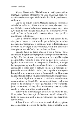 encontro com jesus


     Alguns dias depois, Flávio Marcelo participava, ativa-
mente, dos estudos e trabalhos na Casa de Jesus, a abençoa-
da oficina de Amor que a fidelidade de Clódio, ao Mestre,
edificara.
     Depois de algum tempo, Marcelo desligou-se de suas
atividades militares, libertou seus escravos, dando a cada
um dinheiro e propriedade, para reconstruírem suas vidas
e, vendendo os bens que possuía, doou o dinheiro arreca-
dado à Casa de Jesus, onde passou a viver como auxiliar
prestimoso e dedicado.
     Com a desencarnação de Clódio, foi colocado na
direção da pequena comunidade, por solicitação unânime
dos seus participantes. O amor, carinho e dedicação aos
doentes, às crianças e aos velhinhos, eram um constante
exemplo de sua vivência dos ensinos de Jesus.
     Quando Paulo de Tarso chegou preso a Roma, Flávio
era um dos integrantes do grupo que o recepcionou no Fórum
de Ápio. Movimentou-se, ativamente, em favor da libertação
do Apóstolo, rogando o concurso de parentes e amigos
ligados à corte de Nero. Conseguida a liberdade, o antigo
fariseu passou alguns dias na Casa de Jesus, encantando e
edificando a todos com a palavra fluente e a vibração de
profunda espiritualidade. Pedro, na chegada à Metrópole
Imperial, encontrou-se com o Convertido de Damasco
naquele Ninho de Paz, em dia de intensos júbilos espirituais.
     Quando Tigelinus provocou o incêndio que destruiu
quase metade da Cidade Eterna, para satisfazer os desejos
insanos do imperador Nero, participou corajosamente,
junto com outros cristãos, do salvamento de pessoas, arris-
cando a vida em muitas oportunidades.
     Sobrevindo à perseguição contra os adeptos da Boa
Nova, sob a falsa acusação de haverem ateado o incêndio,
tanto se expôs no auxílio aos prisioneiros que terminou
sendo preso.
     Submetido a cruéis torturas, tendo inclusive as gôna-
das esmagadas a golpes de bastão, tudo suportou com
                                                          71
 