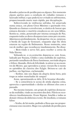 djalma argollo


denodo e palavras de perdão para os algozes. Em momento
algum apelou para a condição de cidadão romano e
laureado militar, o que poderia ter evitado os sofrimentos,
proporcionando morte mais rápida, por decapitação.
      Sobrevivendo às violências sofridas, foi amarrado
numa estaca, em pleno Circo Máximo e queimado vivo.
Quando as chamas o envolveram, o cântico de louvor que
entoava durante o martírio emudeceu-se em seus lábios.
Sentiu-se, então, penetrado por intensa sensação de Paz,
enquanto todas as dores desapareciam como por encanto.
Adormeceu profundamente. Ao despertar, viu-se, surpreso,
à borda do Lago de Genesaré, enquanto algo lhe dizia
estarem na região de Dalmanuta. Nesse momento, uma
voz de mulher, que reconheceu imediatamente, lhe disse:
      – Bem-vindo o servo fiel, para receber a coroa da
Vida Eterna.
      Voltando-se, o ex-centurião deparou-se com Jesus,
ladeado por Suzana, Clódio e uma multidão de espíritos,
portando ramalhetes de flores luminosas, sorrindo alegres
e felizes. Quando, ébrio de felicidade, ia atirar-se ao encon-
tro do Mestre, que aprendera a amar, vieram-lhe à mente
os episódios da clareira dos Fylgjir. Deixou-se cair de
joelhos, em lágrimas, exclamando:
      – Senhor, não sou digno da alegria desta hora, pois
trago as mãos manchadas de sangue!
      Jesus, aproximando-se dele, fê-lo levantar dizendo:
      – Se a consciência te acusa de ainda alguma coisa,
aproveita a oportunidade e desfaz os últimos elos com o
passado.
      No mesmo instante, um grupo de espíritos destacou-
se da multidão, vindo ao encontro dos dois. Flávio os reco-
nheceu imediatamente. Eram Sigmar, Isnelda e todas as
demais vítimas do doloroso evento. De imediato, o romano
falou:
      – Venho, de há muito, pedindo a Deus que me propor-
cionasse esse encontro. Rogo-vos a piedade do perdão para
72
 