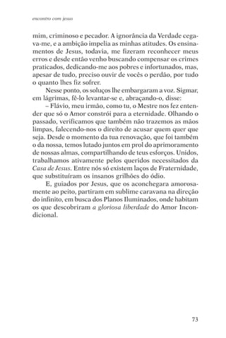 encontro com jesus


mim, criminoso e pecador. A ignorância da Verdade cega-
va-me, e a ambição impelia as minhas atitudes. Os ensina-
mentos de Jesus, todavia, me fizeram reconhecer meus
erros e desde então venho buscando compensar os crimes
praticados, dedicando-me aos pobres e infortunados, mas,
apesar de tudo, preciso ouvir de vocês o perdão, por tudo
o quanto lhes fiz sofrer.
     Nesse ponto, os soluços lhe embargaram a voz. Sigmar,
em lágrimas, fê-lo levantar-se e, abraçando-o, disse:
     – Flávio, meu irmão, como tu, o Mestre nos fez enten-
der que só o Amor constrói para a eternidade. Olhando o
passado, verificamos que também não trazemos as mãos
limpas, falecendo-nos o direito de acusar quem quer que
seja. Desde o momento da tua renovação, que foi também
o da nossa, temos lutado juntos em prol do aprimoramento
de nossas almas, compartilhando de teus esforços. Unidos,
trabalhamos ativamente pelos queridos necessitados da
Casa de Jesus. Entre nós só existem laços de Fraternidade,
que substituíram os insanos grilhões do ódio.
     E, guiados por Jesus, que os aconchegara amorosa-
mente ao peito, partiram em sublime caravana na direção
do infinito, em busca dos Planos Iluminados, onde habitam
os que descobriram a gloriosa liberdade do Amor Incon-
dicional.




                                                       73
 