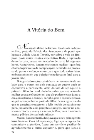 djalma argollo




             A Vitória do Bem


     N      a casa de Matan de Gérasa, localizada no Mon-
te Sião, perto do Palácio dos Asmoneus e da ponte que
ligava a Cidade Alta ao Templo, por sobre o vale do Tiro-
peon, havia muita tensão e expectativa. Rode, a esposa do
dono da casa, estava em trabalho de parto há algumas
horas. As parteiras, juntamente com o médico – que fora
chamado por causa de complicações ocorridas no proces-
so do parto – esforçavam-se para que tudo saísse bem,
embora sentissem que o desfecho poderia ser fatal para a
jovem mãe.
      O angustiado esposo caminhava nervosamente de um
lado para o outro, em sala contígua ao quarto onde se
encontrava a parturiente. Além do fato de ser aquele o
primeiro filho do casal, doía-lhe saber que sua adorada
mulher estava sofrendo sem que ele pudesse estar junto a
ela, confortando-a com seu carinho, pois o costume vedava
ao pai acompanhar o parto do filho: ficava aguardando
que as parteiras trouxessem a feliz notícia do nascimento
para, juntamente com parentes e amigos, entrar no apo-
sento e colocar a criança sobre os joelhos, num reconheci-
mento público de sua legitimidade.
      Matan, naturalmente, desejava que o seu primogênito
fosse homem. Com tal esperança, logo que a esposa lhe
comunicara a gravidez, fizera um sacrifício pacífico de
agradecimento e outro expiatório, para que Deus o
74
 