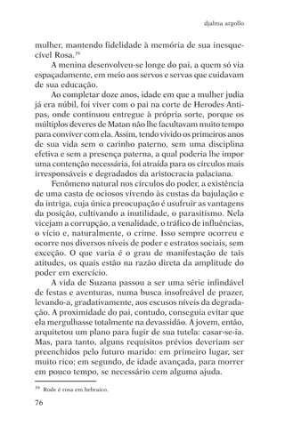 djalma argollo


mulher, mantendo fidelidade à memória de sua inesque-
cível Rosa.39
     A menina desenvolveu-se longe do pai, a quem só via
espaçadamente, em meio aos servos e servas que cuidavam
de sua educação.
     Ao completar doze anos, idade em que a mulher judia
já era núbil, foi viver com o pai na corte de Herodes Anti-
pas, onde continuou entregue à própria sorte, porque os
múltiplos deveres de Matan não lhe facultavam muito tempo
para conviver com ela. Assim, tendo vivido os primeiros anos
de sua vida sem o carinho paterno, sem uma disciplina
efetiva e sem a presença paterna, a qual poderia lhe impor
uma contenção necessária, foi atraída para os círculos mais
irresponsáveis e degradados da aristocracia palaciana.
     Fenômeno natural nos círculos do poder, a existência
de uma casta de ociosos vivendo às custas da bajulação e
da intriga, cuja única preocupação é usufruir as vantagens
da posição, cultivando a inutilidade, o parasitismo. Nela
vicejam a corrupção, a venalidade, o tráfico de influências,
o vício e, naturalmente, o crime. Isso sempre ocorreu e
ocorre nos diversos níveis de poder e estratos sociais, sem
exceção. O que varia é o grau de manifestação de tais
atitudes, os quais estão na razão direta da amplitude do
poder em exercício.
     A vida de Suzana passou a ser uma série infindável
de festas e aventuras, numa busca insofreável de prazer,
levando-a, gradativamente, aos escusos níveis da degrada-
ção. A proximidade do pai, contudo, conseguia evitar que
ela mergulhasse totalmente na devassidão. A jovem, então,
arquitetou um plano para fugir de sua tutela: casar-se-ia.
Mas, para tanto, alguns requisitos prévios deveriam ser
preenchidos pelo futuro marido: em primeiro lugar, ser
muito rico; em segundo, de idade avançada, para morrer
em pouco tempo, se necessário cem alguma ajuda.
39   Rode é rosa em hebraico.

76
 