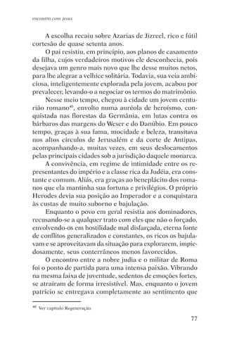 encontro com jesus


     A escolha recaiu sobre Azarias de Jizreel, rico e fútil
cortesão de quase setenta anos.
     O pai resistiu, em princípio, aos planos de casamento
da filha, cujos verdadeiros motivos ele desconhecia, pois
desejava um genro mais novo que lhe desse muitos netos,
para lhe alegrar a velhice solitária. Todavia, sua veia ambi-
ciosa, inteligentemente explorada pela jovem, acabou por
prevalecer, levando-o a negociar os termos do matrimônio.
     Nesse meio tempo, chegou à cidade um jovem centu-
rião romano40, envolto numa auréola de heroísmo, con-
quistada nas florestas da Germânia, em lutas contra os
bárbaros das margens do Weser e do Danúbio. Em pouco
tempo, graças à sua fama, mocidade e beleza, transitava
nos altos círculos de Jerusalém e da corte de Antipas,
acompanhando-a, muitas vezes, em seus deslocamentos
pelas principais cidades sob a jurisdição daquele monarca.
     A convivência, em regime de intimidade entre os re-
presentantes do império e a classe rica da Judéia, era cons-
tante e comum. Aliás, era graças ao beneplácito dos roma-
nos que ela mantinha sua fortuna e privilégios. O próprio
Herodes devia sua posição ao Imperador e a conquistara
às custas de muito suborno e bajulação.
     Enquanto o povo em geral resistia aos dominadores,
recusando-se a qualquer trato com eles que não o forçado,
envolvendo-os em hostilidade mal disfarçada, eterna fonte
de conflitos generalizados e constantes, os ricos os bajula-
vam e se aproveitavam da situação para explorarem, impie-
dosamente, seus conterrâneos menos favorecidos.
     O encontro entre a nobre judia e o militar de Roma
foi o ponto de partida para uma intensa paixão. Vibrando
na mesma faixa de juventude, sedentos de emoções fortes,
se atraíram de forma irresistível. Mas, enquanto o jovem
patrício se entregava completamente ao sentimento que

40   Ver capítulo Regeneração.

                                                          77
 