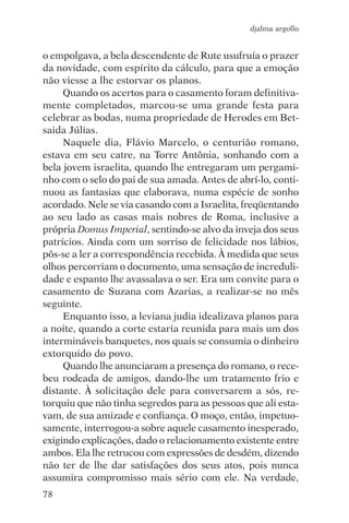 djalma argollo


o empolgava, a bela descendente de Rute usufruía o prazer
da novidade, com espírito da cálculo, para que a emoção
não viesse a lhe estorvar os planos.
     Quando os acertos para o casamento foram definitiva-
mente completados, marcou-se uma grande festa para
celebrar as bodas, numa propriedade de Herodes em Bet-
saida Júlias.
     Naquele dia, Flávio Marcelo, o centurião romano,
estava em seu catre, na Torre Antônia, sonhando com a
bela jovem israelita, quando lhe entregaram um pergami-
nho com o selo do pai de sua amada. Antes de abrí-lo, conti-
nuou as fantasias que elaborava, numa espécie de sonho
acordado. Nele se via casando com a Israelita, freqüentando
ao seu lado as casas mais nobres de Roma, inclusive a
própria Domus Imperial, sentindo-se alvo da inveja dos seus
patrícios. Ainda com um sorriso de felicidade nos lábios,
pôs-se a ler a correspondência recebida. À medida que seus
olhos percorriam o documento, uma sensação de increduli-
dade e espanto lhe avassalava o ser. Era um convite para o
casamento de Suzana com Azarias, a realizar-se no mês
seguinte.
     Enquanto isso, a leviana judia idealizava planos para
a noite, quando a corte estaria reunida para mais um dos
intermináveis banquetes, nos quais se consumia o dinheiro
extorquido do povo.
     Quando lhe anunciaram a presença do romano, o rece-
beu rodeada de amigos, dando-lhe um tratamento frio e
distante. À solicitação dele para conversarem a sós, re-
torquiu que não tinha segredos para as pessoas que ali esta-
vam, de sua amizade e confiança. O moço, então, impetuo-
samente, interrogou-a sobre aquele casamento inesperado,
exigindo explicações, dado o relacionamento existente entre
ambos. Ela lhe retrucou com expressões de desdém, dizendo
não ter de lhe dar satisfações dos seus atos, pois nunca
assumira compromisso mais sério com ele. Na verdade,
78
 