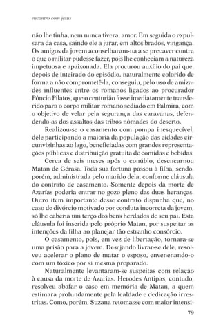 encontro com jesus


não lhe tinha, nem nunca tivera, amor. Em seguida o expul-
sara da casa, saindo ele a jurar, em altos brados, vingança.
Os amigos da jovem aconselharam-na a se precaver contra
o que o militar pudesse fazer, pois lhe conheciam a natureza
impetuosa e apaixonada. Ela procurou auxílio do pai que,
depois de inteirado do episódio, naturalmente colorido de
forma a não comprometê-la, conseguiu, pelo uso de amiza-
des influentes entre os romanos ligados ao procurador
Pôncio Pilatos, que o centurião fosse imediatamente transfe-
rido para o corpo militar romano sediado em Palmira, com
o objetivo de velar pela segurança das caravanas, defen-
dendo-as dos assaltos das tribos nômades do deserto.
     Realizou-se o casamento com pompa inesquecível,
dele participando a maioria da população das cidades cir-
cunvizinhas ao lago, beneficiadas com grandes representa-
ções públicas e distribuição gratuita de comidas e bebidas.
     Cerca de seis meses após o conúbio, desencarnou
Matan de Gérasa. Toda sua fortuna passou à filha, sendo,
porém, administrada pelo marido dela, conforme cláusula
do contrato de casamento. Somente depois da morte de
Azarías poderia entrar no gozo pleno das duas heranças.
Outro item importante desse contrato dispunha que, no
caso de divórcio motivado por conduta incorreta da jovem,
só lhe caberia um terço dos bens herdados de seu pai. Esta
cláusula foi inserida pelo próprio Matan, por suspeitar as
intenções da filha ao planejar tão estranho consórcio.
     O casamento, pois, em vez de libertação, tornara-se
uma prisão para a jovem. Desejando livrar-se dele, resol-
veu acelerar o plano de matar o esposo, envenenando-o
com um tóxico por si mesma preparado.
     Naturalmente levantaram-se suspeitas com relação
à causa da morte de Azarias. Herodes Antipas, contudo,
resolveu abafar o caso em memória de Matan, a quem
estimara profundamente pela lealdade e dedicação irres-
tritas. Como, porém, Suzana retomasse com maior intensi-
                                                         79
 